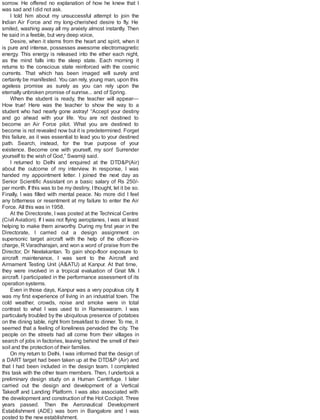 sorrow. He offered no explanation of how he knew that I
was sad and Idid not ask.
I told him about my unsuccessful attempt to join the
Indian Air Force and my long-cherished desire to fly. He
smiled, washing away all my anxiety almost instantly. Then
he said in a feeble, but very deep voice,
Desire, when it stems from the heart and spirit, when it
is pure and intense, possesses awesome electromagnetic
energy. This energy is released into the ether each night,
as the mind falls into the sleep state. Each morning it
returns to the conscious state reinforced with the cosmic
currents. That which has been imaged will surely and
certainly be manifested. You can rely, young man, upon this
ageless promise as surely as you can rely upon the
eternally unbroken promise of sunrise... and of Spring.
When the student is ready, the teacher will appear—
How true! Here was the teacher to show the way to a
student who had nearly gone astray! “Accept your destiny
and go ahead with your life. You are not destined to
become an Air Force pilot. What you are destined to
become is not revealed now but it is predetermined. Forget
this failure, as it was essential to lead you to your destined
path. Search, instead, for the true purpose of your
existence. Become one with yourself, my son! Surrender
yourself to the wish of God,” Swamiji said.
I returned to Delhi and enquired at the DTD&P(Air)
about the outcome of my interview. In response, I was
handed my appointment letter. I joined the next day as
Senior Scientific Assistant on a basic salary of Rs 250/-
per month. If this was to be my destiny, Ithought, let it be so.
Finally, I was filled with mental peace. No more did I feel
any bitterness or resentment at my failure to enter the Air
Force. All this was in 1958.
At the Directorate, I was posted at the Technical Centre
(Civil Aviation). If I was not flying aeroplanes, I was at least
helping to make them airworthy. During my first year in the
Directorate, I carried out a design assignment on
supersonic target aircraft with the help of the officer-in-
charge, R Varadharajan, and won a word of praise from the
Director, Dr Neelakantan. To gain shop-floor exposure to
aircraft maintenance, I was sent to the Aircraft and
Armament Testing Unit (A&ATU) at Kanpur. At that time,
they were involved in a tropical evaluation of Gnat Mk I
aircraft. I participated in the performance assessment of its
operation systems.
Even in those days, Kanpur was a very populous city. It
was my first experience of living in an industrial town. The
cold weather, crowds, noise and smoke were in total
contrast to what I was used to in Rameswaram. I was
particularly troubled by the ubiquitous presence of potatoes
on the dining table, right from breakfast to dinner. To me, it
seemed that a feeling of loneliness pervaded the city. The
people on the streets had all come from their villages in
search of jobs in factories, leaving behind the smell of their
soil and the protection of their families.
On my return to Delhi, I was informed that the design of
a DART target had been taken up at the DTD&P (Air) and
that I had been included in the design team. I completed
this task with the other team members. Then, I undertook a
preliminary design study on a Human Centrifuge. I later
carried out the design and development of a Vertical
Takeoff and Landing Platform. I was also associated with
the development and construction of the Hot Cockpit. Three
years passed. Then the Aeronautical Development
Establishment (ADE) was born in Bangalore and I was
posted to the new establishment.
 