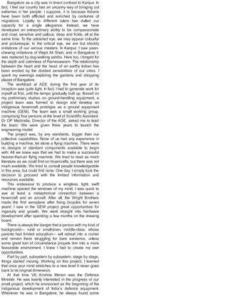 Bangalore as a city was in direct contrast to Kanpur. In
fact, I feel our country has an uncanny way of bringing out
extremes in her people. I suppose, it is because Indians
have been both afflicted and enriched by centuries of
migrations. Loyalty to different rulers has dulled our
capacity for a single allegiance. Instead, we have
developed an extraordinary ability to be compassionate
and cruel, sensitive and callous, deep and fickle, all at the
same time. To the untrained eye, we may appear colourful
and picturesque; to the critical eye, we are but shoddy
imitations of our various masters. In Kanpur, I saw paan-
chewing imitations of Wajid Ali Shah, and in Bangalore it
was replaced by dog-walking sahibs. Here too, I longed for
the depth and calmness of Rameswaram. The relationship
between the heart and the head of an earthy Indian has
been eroded by the divided sensibilities of our cities. I
spent my evenings exploring the gardens and shopping
plazas of Bangalore.
The workload at ADE during the first year of its
inception was quite light. In fact, I had to generate work for
myself at first, until the tempo gradually built up. Based on
my preliminary studies on ground-handling equipment, a
project team was formed to design and develop an
indigenous hovercraft prototype as a ground equipment
machine (GEM). The team was a small working group,
comprising four persons at the level of Scientific Assistant.
Dr OP Mediratta, Director of the ADE, asked me to lead
the team. We were given three years to launch the
engineering model.
The project was, by any standards, bigger than our
collective capabilities. None of us had any experience in
building a machine, let alone a flying machine. There were
no designs or standard components available to begin
with. All we knew was that we had to make a successful
heavier-than-air flying machine. We tried to read as much
literature as we could find on hovercrafts, but there was not
much available. We tried to consult people knowledgeable
in this area, but could find none. One day, I simply took the
decision to proceed with the limited information and
resources available.
This endeavour to produce a wingless, light, swift
machine opened the windows of my mind. I was quick to
see at least a metaphorical connection between a
hovercraft and an aircraft. After all, the Wright Brothers
made the first aeroplane after fixing bicycles for seven
years! I saw in the GEM project great opportunities for
ingenuity and growth. We went straight into hardware
development after spending a few months on the drawing
board.
There is always the danger that a person with my kind of
background— rural or small-town, middle-class, whose
parents had limited education— will retreat into a corner
and remain there struggling for bare existence, unless
some great turn of circumstance propels him into a more
favourable environment. I knew I had to create my own
opportunities.
Part by part, subsystem by subsystem, stage by stage,
things started moving. Working on this project, I learned
that once your mind stretches to a new level it never goes
back to its original dimension.
At that time VK Krishna Menon was the Defence
Minister. He was keenly interested in the progress of our
small project, which he envisioned as the beginning of the
indigenous development of India’s defence equipment.
Whenever he was in Bangalore, he always found some
 