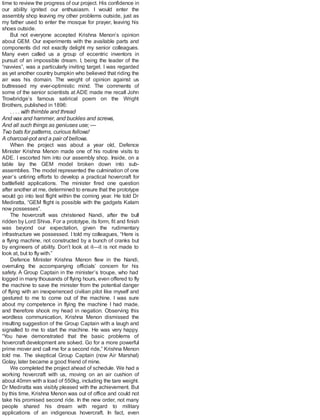 time to review the progress of our project. His confidence in
our ability ignited our enthusiasm. I would enter the
assembly shop leaving my other problems outside, just as
my father used to enter the mosque for prayer, leaving his
shoes outside.
But not everyone accepted Krishna Menon’s opinion
about GEM. Our experiments with the available parts and
components did not exactly delight my senior colleagues.
Many even called us a group of eccentric inventors in
pursuit of an impossible dream. I, being the leader of the
“navvies”, was a particularly inviting target. I was regarded
as yet another country bumpkin who believed that riding the
air was his domain. The weight of opinion against us
buttressed my ever-optimistic mind. The comments of
some of the senior scientists at ADE made me recall John
Trowbridge’s famous satirical poem on the Wright
Brothers, published in 1896:
. . . . with thimble and thread
And wax and hammer, and buckles and screws,
And all such things as geniuses use; —
Two bats for patterns, curious fellows!
A charcoal-pot and a pair of bellows.
When the project was about a year old, Defence
Minister Krishna Menon made one of his routine visits to
ADE. I escorted him into our assembly shop. Inside, on a
table lay the GEM model broken down into sub-
assemblies. The model represented the culmination of one
year’s untiring efforts to develop a practical hovercraft for
battlefield applications. The minister fired one question
after another at me, determined to ensure that the prototype
would go into test flight within the coming year. He told Dr
Mediratta, “GEM flight is possible with the gadgets Kalam
now possesses”.
The hovercraft was christened Nandi, after the bull
ridden by Lord Shiva. For a prototype, its form, fit and finish
was beyond our expectation, given the rudimentary
infrastructure we possessed. I told my colleagues, “Here is
a flying machine, not constructed by a bunch of cranks but
by engineers of ability. Don’t look at it—it is not made to
look at, but to fly with.”
Defence Minister Krishna Menon flew in the Nandi,
overruling the accompanying officials’ concern for his
safety. A Group Captain in the minister’s troupe, who had
logged in many thousands of flying hours, even offered to fly
the machine to save the minister from the potential danger
of flying with an inexperienced civilian pilot like myself and
gestured to me to come out of the machine. I was sure
about my competence in flying the machine I had made,
and therefore shook my head in negation. Observing this
wordless communication, Krishna Menon dismissed the
insulting suggestion of the Group Captain with a laugh and
signalled to me to start the machine. He was very happy.
“You have demonstrated that the basic problems of
hovercraft development are solved. Go for a more powerful
prime mover and call me for a second ride,” Krishna Menon
told me. The skeptical Group Captain (now Air Marshal)
Golay, later became a good friend of mine.
We completed the project ahead of schedule. We had a
working hovercraft with us, moving on an air cushion of
about 40mm with a load of 550kg, including the tare weight.
Dr Mediratta was visibly pleased with the achievement. But
by this time, Krishna Menon was out of office and could not
take his promised second ride. In the new order, not many
people shared his dream with regard to military
applications of an indigenous hovercraft. In fact, even
 
