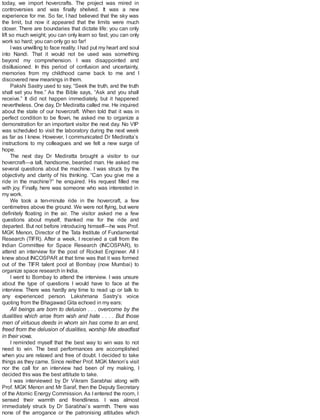 today, we import hovercrafts. The project was mired in
controversies and was finally shelved. It was a new
experience for me. So far, I had believed that the sky was
the limit, but now it appeared that the limits were much
closer. There are boundaries that dictate life: you can only
lift so much weight; you can only learn so fast; you can only
work so hard; you can only go so far!
Iwas unwilling to face reality. Ihad put my heart and soul
into Nandi. That it would not be used was something
beyond my comprehension. I was disappointed and
disillusioned. In this period of confusion and uncertainty,
memories from my childhood came back to me and I
discovered new meanings in them.
Pakshi Sastry used to say, “Seek the truth, and the truth
shall set you free.” As the Bible says, “Ask and you shall
receive.” It did not happen immediately, but it happened
nevertheless. One day, Dr Mediratta called me. He inquired
about the state of our hovercraft. When told that it was in
perfect condition to be flown, he asked me to organize a
demonstration for an important visitor the next day. No VIP
was scheduled to visit the laboratory during the next week
as far as I knew. However, I communicated Dr Mediratta’s
instructions to my colleagues and we felt a new surge of
hope.
The next day Dr Mediratta brought a visitor to our
hovercraft—a tall, handsome, bearded man. He asked me
several questions about the machine. I was struck by the
objectivity and clarity of his thinking. “Can you give me a
ride in the machine?” he enquired. His request filled me
with joy. Finally, here was someone who was interested in
my work.
We took a ten-minute ride in the hovercraft, a few
centimetres above the ground. We were not flying, but were
definitely floating in the air. The visitor asked me a few
questions about myself, thanked me for the ride and
departed. But not before introducing himself—he was Prof.
MGK Menon, Director of the Tata Institute of Fundamental
Research (TIFR). After a week, I received a call from the
Indian Committee for Space Research (INCOSPAR), to
attend an interview for the post of Rocket Engineer. All I
knew about INCOSPAR at that time was that it was formed
out of the TIFR talent pool at Bombay (now Mumbai) to
organize space research in India.
I went to Bombay to attend the interview. I was unsure
about the type of questions I would have to face at the
interview. There was hardly any time to read up or talk to
any experienced person. Lakshmana Sastry’s voice
quoting from the Bhagawad Gita echoed in my ears:
All beings are born to delusion . . . overcome by the
dualities which arise from wish and hate . . . . But those
men of virtuous deeds in whom sin has come to an end,
freed from the delusion of dualities, worship Me steadfast
in their vows.
I reminded myself that the best way to win was to not
need to win. The best performances are accomplished
when you are relaxed and free of doubt. I decided to take
things as they came. Since neither Prof. MGK Menon’s visit
nor the call for an interview had been of my making, I
decided this was the best attitude to take.
I was interviewed by Dr Vikram Sarabhai along with
Prof. MGK Menon and Mr Saraf, then the Deputy Secretary
of the Atomic Energy Commission. As I entered the room, I
sensed their warmth and friendliness. I was almost
immediately struck by Dr Sarabhai’s warmth. There was
none of the arrogance or the patronising attitudes which
 