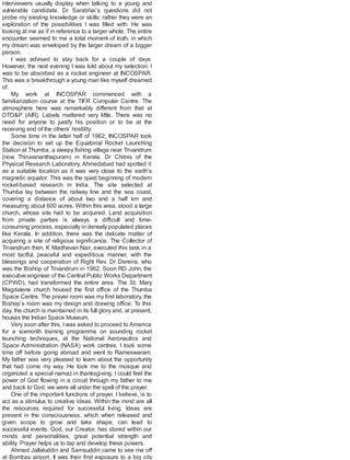 interviewers usually display when talking to a young and
vulnerable candidate. Dr Sarabhai’s questions did not
probe my existing knowledge or skills; rather they were an
exploration of the possibilities I was filled with. He was
looking at me as if in reference to a larger whole. The entire
encounter seemed to me a total moment of truth, in which
my dream was enveloped by the larger dream of a bigger
person.
I was advised to stay back for a couple of days.
However, the next evening I was told about my selection. I
was to be absorbed as a rocket engineer at INCOSPAR.
This was a breakthrough a young man like myself dreamed
of.
My work at INCOSPAR commenced with a
familiarization course at the TIFR Computer Centre. The
atmosphere here was remarkably different from that at
DTD&P (AIR). Labels mattered very little. There was no
need for anyone to justify his position or to be at the
receiving end of the others’ hostility.
Some time in the latter half of 1962, INCOSPAR took
the decision to set up the Equatorial Rocket Launching
Station at Thumba, a sleepy fishing village near Trivandrum
(now Thiruvananthapuram) in Kerala. Dr Chitnis of the
Physical Research Laboratory, Ahmedabad had spotted it
as a suitable location as it was very close to the earth’s
magnetic equator. This was the quiet beginning of modern
rocket-based research in India. The site selected at
Thumba lay between the railway line and the sea coast,
covering a distance of about two and a half km and
measuring about 600 acres. Within this area, stood a large
church, whose site had to be acquired. Land acquisition
from private parties is always a difficult and time-
consuming process, especially in densely populated places
like Kerala. In addition, there was the delicate matter of
acquiring a site of religious significance. The Collector of
Trivandrum then, K Madhavan Nair, executed this task in a
most tactful, peaceful and expeditious manner, with the
blessings and cooperation of Right Rev. Dr Dereira, who
was the Bishop of Trivandrum in 1962. Soon RD John, the
executive engineer of the Central Public Works Department
(CPWD), had transformed the entire area. The St. Mary
Magdalene church housed the first office of the Thumba
Space Centre. The prayer room was my first laboratory, the
Bishop’s room was my design and drawing office. To this
day, the church is maintained in its full glory and, at present,
houses the Indian Space Museum.
Very soon after this, I was asked to proceed to America
for a sixmonth training programme on sounding rocket
launching techniques, at the National Aeronautics and
Space Administration (NASA) work centres. I took some
time off before going abroad and went to Rameswaram.
My father was very pleased to learn about the opportunity
that had come my way. He took me to the mosque and
organized a special namaz in thanksgiving. I could feel the
power of God flowing in a circuit through my father to me
and back to God; we were all under the spell of the prayer.
One of the important functions of prayer, I believe, is to
act as a stimulus to creative ideas. Within the mind are all
the resources required for successful living. Ideas are
present in the consciousness, which when released and
given scope to grow and take shape, can lead to
successful events. God, our Creator, has stored within our
minds and personalities, great potential strength and
ability. Prayer helps us to tap and develop these powers.
Ahmed Jallaluddin and Samsuddin came to see me off
at Bombay airport. It was their first exposure to a big city
 