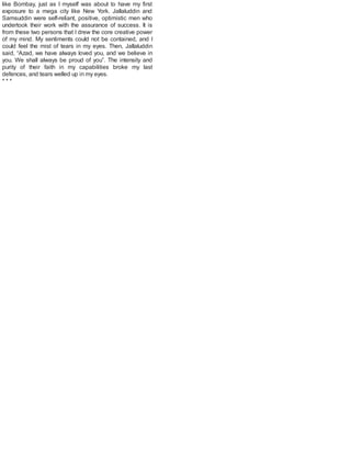like Bombay, just as I myself was about to have my first
exposure to a mega city like New York. Jallaluddin and
Samsuddin were self-reliant, positive, optimistic men who
undertook their work with the assurance of success. It is
from these two persons that I drew the core creative power
of my mind. My sentiments could not be contained, and I
could feel the mist of tears in my eyes. Then, Jallaluddin
said, “Azad, we have always loved you, and we believe in
you. We shall always be proud of you”. The intensity and
purity of their faith in my capabilities broke my last
defences, and tears welled up in my eyes.
* * *
 