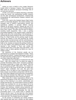 Achievers
I
started my work at NASA at the Langley Research
Centre (LRC) in Hampton, Virginia. This is primarily an
R&D centre for advanced aerospace technology. One of
my most vivid memories
of LRC is of a piece of sculpture depicting a charioteer
driving two horses, one representing scientific research
and the other technological development, metaphorically
encapsulating the interconnection between research and
development.
From LRC I went to the Goddard Space Flight Centre
(GSFC) at Greenbelt, Maryland. This Centre develops and
manages most of NASA’s earth-orbiting science and
applications satellites. It operates NASA’s tracking
networks for all space missions. Towards the end of my
visit, Iwent to the Wallops Flight Facility at Wallops Island in
East Coast, Virginia. This place was the base for NASA’s
sounding rocket programme. Here, I saw a painting
prominently displayed in the reception lobby. It depicted a
battle scene with a few rockets flying in the background. A
painting with this theme should be the most commonplace
thing at a Flight Facility, but the painting caught my eye
because the soldiers on the side launching the rockets
were not white, but dark-skinned, with the racial features of
people found in South Asia. One day, my curiosity got the
better of me, drawing me towards the painting. It turned out
to be Tipu Sultan’s army fighting the British. The painting
depicted a fact forgotten in Tipu’s own country but
commemorated here on the other side of the planet. I was
happy to see an Indian glorified by NASA as a hero of
warfare rocketry.
My impression of the American people can be
summarized by a quotation from Benjamin Franklin, “Those
things that hurt instruct!” I realised that people in this part of
the world meet their problems head on. They attempt to get
out of them rather than suffer them.
My mother had once narrated an incident from the Holy
Book— after God created man, he asked the angels to
prostrate themselves before Adam. Everybody prostrated
themselves except Iblis, or Satan, who refused. “Why did
you not prostrate yourself?” Allah asked. “You created me
of fire and him of clay. Does not that make me nobler than
Adam?” Satan contended. God said, “Be gone from
paradise! This is no place for your contemptuous pride.”
Satan obeyed, but not before cursing Adam with the same
fate. Soon Adam followed suit by becoming a transgressor
after eating the forbidden fruit. Allah said, “Go hence and
may your descendants live a life of doubt and mistrust.”
What makes life in Indian organizations difficult is the
widespread prevalence of this very contemptuous pride. It
stops us from listening to our juniors, subordinates and
people down the line. You cannot expect a person to deliver
results if you humiliate him, nor can you expect him to be
creative if you abuse him or despise him. The line between
firmness and harshness, between strong leadership and
bullying, between discipline and vindictiveness is very fine,
but it has to be drawn. Unfortunately, the only line
prominently drawn in our country today is between the
‘heroes’ and the ‘zeros’. On one side are a few hundred
‘heroes’ keeping nine hundred and fifty million people down
on the other side. This situation has to be changed.
As the process of confronting and solving problems
often requires hard work and is painful, we have endless
 