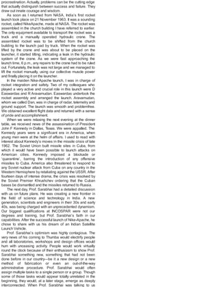 procrastination. Actually, problems can be the cutting edge
that actually distinguish between success and failure. They
draw out innate courage and wisdom.
As soon as I returned from NASA, India’s first rocket
launch took place on 21 November 1963. It was a sounding
rocket, called NikeApache, made at NASA. The rocket was
assembled in the church building I have referred to earlier.
The only equipment available to transport the rocket was a
truck and a manually operated hydraulic crane. The
assembled rocket was to be shifted from the church
building to the launch pad by truck. When the rocket was
lifted by the crane and was about to be placed on the
launcher, it started tilting, indicating a leak in the hydraulic
system of the crane. As we were fast approaching the
launch time, 6 p.m., any repairs to the crane had to be ruled
out. Fortunately, the leak was not large and we managed to
lift the rocket manually, using our collective muscle power
and finally placing it on the launcher.
In the maiden Nike-Apache launch, I was in charge of
rocket integration and safety. Two of my colleagues who
played a very active and crucial role in this launch were D
Easwardas and R Aravamudan. Easwardas undertook the
rocket assembly and arranged the launch. Aravamudan,
whom we called Dan, was in charge of radar, telemetry and
ground support. The launch was smooth and problemfree.
We obtained excellent flight data and returned with a sense
of pride and accomplishment.
When we were relaxing the next evening at the dinner
table, we received news of the assassination of President
John F Kennedy in Dallas, Texas. We were appalled. The
Kennedy years were a significant era in America, when
young men were at the helm of affairs. I used to read with
interest about Kennedy’s moves in the missile crisis of late
1962. The Soviet Union built missile sites in Cuba, from
which it would have been possible to launch attacks on
American cities. Kennedy imposed a blockade or
‘quarantine’, barring the introduction of any offensive
missiles to Cuba. America also threatened to respond to
any Soviet nuclear attack from Cuba on any country in the
Western Hemisphere by retaliating against the USSR. After
fourteen days of intense drama, the crisis was resolved by
the Soviet Premier Khrushchev ordering that the Cuban
bases be dismantled and the missiles returned to Russia.
The next day, Prof. Sarabhai had a detailed discussion
with us on future plans. He was creating a new frontier in
the field of science and technology in India. A new
generation, scientists and engineers in their 30s and early
40s, was being charged with an unprecedented dynamism.
Our biggest qualifications at INCOSPAR were not our
degrees and training, but Prof. Sarabhai’s faith in our
capabilities.After the successful launch of Nike-Apache, he
chose to share with us his dream of an Indian Satellite
Launch Vehicle.
Prof. Sarabhai’s optimism was highly contagious. The
very news of his coming to Thumba would electrify people
and all laboratories, workshops and design offices would
hum with unceasing activity. People would work virtually
round the clock because of their enthusiasm to show Prof.
Sarabhai something new, something that had not been
done before in our country—be it a new design or a new
method of fabrication or even an out-of-the-way
administrative procedure. Prof. Sarabhai would often
assign multiple tasks to a single person or a group. Though
some of those tasks would appear totally unrelated in the
beginning, they would, at a later stage, emerge as deeply
interconnected. When Prof. Sarabhai was talking to us
 