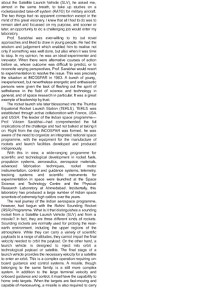 about the Satellite Launch Vehicle (SLV), he asked me,
almost in the same breath, to take up studies on a
rocketassisted take-off system (RATO) for military aircraft.
The two things had no apparent connection except in the
mind of this great visionary. Iknew that all Ihad to do was to
remain alert and focussed on my purpose, and sooner or
later, an opportunity to do a challenging job would enter my
laboratory.
Prof. Sarabhai was ever-willing to try out novel
approaches and liked to draw in young people. He had the
wisdom and judgement which enabled him to realise not
only if something was well done, but also when it was time
to stop. In my opinion, he was an ideal experimenter and
innovator. When there were alternative courses of action
before us, whose outcome was difficult to predict, or to
reconcile varying perspectives, Prof. Sarabhai would resort
to experimentation to resolve the issue. This was precisely
the situation at INCOSPAR in 1963. A bunch of young,
inexperienced, but nevertheless energetic and enthusiastic
persons were given the task of fleshing out the spirit of
selfreliance in the field of science and technology in
general, and of space research in particular. It was a great
example of leadership by trust.
The rocket launch site later blossomed into the Thumba
Equatorial Rocket Launch Station (TERLS). TERLS was
established through active collaboration with France, USA
and USSR. The leader of the Indian space programme—
Prof. Vikram Sarabhai—had comprehended the full
implications of the challenge and had not balked at taking it
on. Right from the day INCOSPAR was formed, he was
aware of the need to organize an integrated national space
programme, with the equipment for the manufacture of
rockets and launch facilities developed and produced
indigenously.
With this in view, a wide-ranging programme for
scientific and technological development in rocket fuels,
propulsion systems, aeronautics, aerospace materials,
advanced fabrication techniques, rocket motor
instrumentation, control and guidance systems, telemetry,
tracking systems and scientific instruments for
experimentation in space were launched at the Space
Science and Technology Centre and the Physical
Research Laboratory at Ahmedabad. Incidentally, this
laboratory has produced a large number of Indian space
scientists of extremely high calibre over the years.
The real journey of the Indian aerospace programme,
however, had begun with the Rohini Sounding Rocket
(RSR) Programme. What is it that distinguishes a sounding
rocket from a Satellite Launch Vehicle (SLV) and from a
missile? In fact, they are three different kinds of rockets.
Sounding rockets are normally used for probing the near-
earth environment, including the upper regions of the
atmosphere. While they can carry a variety of scientific
payloads to a range of altitudes, they cannot impart the final
velocity needed to orbit the payload. On the other hand, a
launch vehicle is designed to inject into orbit a
technological payload or satellite. The final stage of a
launch vehicle provides the necessary velocity for a satellite
to enter an orbit. This is a complex operation requiring on-
board guidance and control systems. A missile, though
belonging to the same family, is a still more complex
system. In addition to the large terminal velocity and
onboard guidance and control, it must have the capability to
home onto targets. When the targets are fast-moving and
capable of manoeuvring, a missile is also required to carry
 
