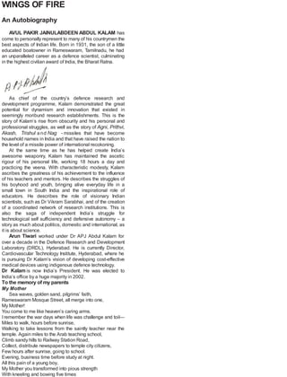 WINGS OF FIRE
An Autobiography
AVUL PAKIR JAINULABDEEN ABDUL KALAM has
come to personally represent to many of his countrymen the
best aspects of Indian life. Born in 1931, the son of a little
educated boatowner in Rameswaram, Tamilnadu, he had
an unparalleled career as a defence scientist, culminating
in the highest civilian award of India, the Bharat Ratna.
As chief of the country’s defence research and
development programme, Kalam demonstrated the great
potential for dynamism and innovation that existed in
seemingly moribund research establishments. This is the
story of Kalam’s rise from obscurity and his personal and
professional struggles, as well as the story of Agni, Prithvi,
Akash, Trishul and Nag - missiles that have become
household names in India and that have raised the nation to
the level of a missile power of international recokoning.
At the same time as he has helped create India’s
awesome weaponry, Kalam has maintained the ascetic
rigour of his personal life, working 18 hours a day and
practicing the veena. With characteristic modesty, Kalam
ascribes the greatness of his achievement to the influence
of his teachers and mentors. He describes the struggles of
his boyhood and youth, bringing alive everyday life in a
small town in South India and the inspirational role of
educators. He describes the role of visionary Indian
scientists, such as Dr Vikram Sarabhai, and of the creation
of a coordinated network of research institutions. This is
also the saga of independent India’s struggle for
technological self sufficiency and defensive autonomy – a
story as much about politics, domestic and international, as
it is about science.
Arun Tiwari worked under Dr APJ Abdul Kalam for
over a decade in the Defence Research and Development
Laboratory (DRDL), Hyderabad. He is currently Director,
Cardiovascular Technology Institute, Hyderabad, where he
is pursuing Dr Kalam’s vision of developing cost-effective
medical devices using indigenous defence technology.
Dr Kalam is now India’s President. He was elected to
India’s office by a huge majority in 2002.
To the memory of my parents
My Mother
Sea waves, golden sand, pilgrims’ faith,
Rameswaram Mosque Street, all merge into one,
My Mother!
You come to me like heaven’s caring arms.
I remember the war days when life was challenge and toil—
Miles to walk, hours before sunrise,
Walking to take lessons from the saintly teacher near the
temple. Again miles to the Arab teaching school,
Climb sandy hills to Railway Station Road,
Collect, distribute newspapers to temple city citizens,
Few hours after sunrise, going to school.
Evening, business time before study at night.
All this pain of a young boy,
My Mother you transformed into pious strength
With kneeling and bowing five times
 