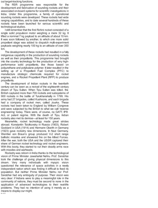 out target-tracking functions.
The RSR programme was responsible for the
development and fabrication of sounding rockets and their
associated on-board systems for scientific investigations in
India. Under this programme, a family of operational
sounding rockets were developed. These rockets had wide
ranging capabilities, and to date several hundreds of these
rockets have been launched for various scientific and
technological studies.
Istill remember that the first Rohini rocket consisted of a
single solid propulsion motor weighing a mere 32 kg. It
lifted a nominal 7 kg payload to an altitude of about 10 km.
It was soon followed by another, to which one more solid
propellant stage was added to dispatch multi-experiment
payloads weighing nearly 100 kg to an altitude of over 350
km.
The development of these rockets had resulted in a fully
indigenous capability in the production of sounding rockets
as well as their propellants. This programme had brought
into the country technology for the production of very high-
performance solid propellants, like those based on
polyurethane and polybutane polymer. It later resulted in the
setting up of a Propellant Fuel Complex (PFC) to
manufacture strategic chemicals required for rocket
engines, and a Rocket Propellant Plant (RPP) to produce
propellants.
The development of Indian rockets in the twentieth
century can be seen as a revival of the eighteenth century
dream of Tipu Sultan. When Tipu Sultan was killed, the
British captured more than 700 rockets and subsystems of
900 rockets in the battle of Turukhanahally in 1799. His
army had 27 brigades, called Kushoons, and each brigade
had a company of rocket men, called Jourks. These
rockets had been taken to England by William Congreve
and were subjected by the British to what we call ‘reverse
engineering’ today. There were, of course, no GATT, IPR
Act, or patent regime. With the death of Tipu, Indian
rocketry also met its demise—at least for 150 years.
Meanwhile, rocket technology made great strides
abroad. Konstantin Tsiolkovsky in Russia (1903), Robert
Goddard in USA (1914) and Hermann Oberth in Germany
(1923) gave rocketry new dimensions. In Nazi Germany,
Wernher von Braun’s group produced V-2 short range
ballistic missiles and showered fire on the Allied Forces.
After the war, both the USA and the USSR captured their
share of German rocket technology and rocket engineers.
With this booty, they started to run their deadly arms race
with missiles and warheads.
Rocketry was reborn in India thanks to the technological
vision of Prime Minister Jawaharlal Nehru. Prof. Sarabhai
took the challenge of giving physical dimensions to this
dream. Very many individuals with myopic vision
questioned the relevance of space activities in a newly
independent nation which was finding it difficult to feed its
population. But neither Prime Minister Nehru nor Prof.
Sarabhai had any ambiguity of purpose. Their vision was
very clear: if Indians were to play a meaningful role in the
community of nations, they must be second to none in the
application of advanced technologies to their real-life
problems. They had no intention of using it merely as a
means to display our might.
* * *
 