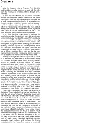 Dreamers
D
uring his frequent visits to Thumba, Prof. Sarabhai
would openly review the progress of work with the entire
team. He never gave directions. Rather, through a free
exchange
of views, he led us forward into new terrain which often
revealed an unforeseen solution. Perhaps he was aware
that though a particular goal might be clear to himself, and
he could give adequate directions for its accomplishment,
his team members might have resisted working towards a
goal that made no sense to them. He considered the
collective understanding of the problem the main attribute
of effective leadership. He once told me, “Look, my job is to
make decisions; but it is equally important to see to it that
these decisions are accepted by my team members.”
In fact, Prof. Sarabhai took a series of decisions that
were to become the life-mission of many. We would make
our own rockets, our own Satellite Launch Vehicles (SLVs)
and our own satellites. And this would not be done one-by-
one but concurrently, in a multi-dimensional fashion. In the
development of payloads for the sounding rockets, instead
of getting a certain payload and then engineering it to fit
into the rocket, we discussed the matter threadbare with
the payload scientists working in different organ-izations
and at different locations. I may even say that the most
significant achievement of the sounding rocket programme
was to establish and maintain nation-wide mutual trust.
Perhaps realising that I preferred to persuade people to
do as they were told rather than use my legitimate authority,
Prof. Sarabhai assigned me the task of providing interface
support to payload scientists. Almost all physical
laboratories in India were involved in the sounding rocket
programme, each having its own mission, its own objective
and its own payload. These payloads were required to be
integrated to the rocket structure so as to ensure their
proper functioning and endurance under flight conditions.
We had X-ray payloads to look at stars; payloads fitted with
radio frequency mass spectrometers to analyse the gas
composition of the upper atmosphere; sodium payloads to
find out wind conditions, its direction and velocity. We also
had ionospheric payloads to explore different layers of the
atmosphere. I not only had to interact with scientists from
TIFR, National Physical Laboratory (NPL), and Physical
Research Laboratory (PRL), but also with payload
scientists from USA, USSR, France, Germany and Japan.
I often read Khalil Gibran, and always find his words full
of wisdom. “Bread baked without love is a bitter bread that
feeds but half a man’s hunger,”—those who cannot work
with their hearts achieve but a hollow, half-hearted success
that breeds bitterness all around. If you are a writer who
would secretly prefer to be a lawyer or a doctor, your written
words will feed but half the hunger of your readers; if you
are a teacher who would rather be a businessman, your
instructions will meet but half the need for knowledge of
your students; if you are a scientist who hates science, your
performance will satisfy but half the needs of your mission.
The personal unhappiness and failure to achieve results
that comes from being a round peg in a square hole is not,
by any means, new. But there are exceptions to this like
Prof. Oda and Sudhakar, who bring to their work a personal
touch of magic based upon their individual character,
personality, inner motives, and perhaps the dreams
crystallized within their hearts. They become so emotionally
 