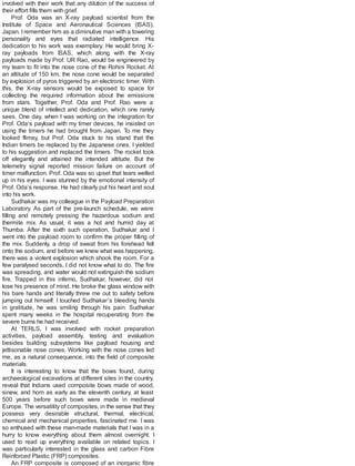 involved with their work that any dilution of the success of
their effort fills them with grief.
Prof. Oda was an X-ray payload scientist from the
Institute of Space and Aeronautical Sciences (ISAS),
Japan. Iremember him as a diminutive man with a towering
personality and eyes that radiated intelligence. His
dedication to his work was exemplary. He would bring X-
ray payloads from ISAS, which along with the X-ray
payloads made by Prof. UR Rao, would be engineered by
my team to fit into the nose cone of the Rohini Rocket. At
an altitude of 150 km, the nose cone would be separated
by explosion of pyros triggered by an electronic timer. With
this, the X-ray sensors would be exposed to space for
collecting the required information about the emissions
from stars. Together, Prof. Oda and Prof. Rao were a
unique blend of intellect and dedication, which one rarely
sees. One day, when I was working on the integration for
Prof. Oda’s payload with my timer devices, he insisted on
using the timers he had brought from Japan. To me they
looked flimsy, but Prof. Oda stuck to his stand that the
Indian timers be replaced by the Japanese ones. I yielded
to his suggestion and replaced the timers. The rocket took
off elegantly and attained the intended altitude. But the
telemetry signal reported mission failure on account of
timer malfunction. Prof. Oda was so upset that tears welled
up in his eyes. I was stunned by the emotional intensity of
Prof. Oda’s response. He had clearly put his heart and soul
into his work.
Sudhakar was my colleague in the Payload Preparation
Laboratory. As part of the pre-launch schedule, we were
filling and remotely pressing the hazardous sodium and
thermite mix. As usual, it was a hot and humid day at
Thumba. After the sixth such operation, Sudhakar and I
went into the payload room to confirm the proper filling of
the mix. Suddenly, a drop of sweat from his forehead fell
onto the sodium, and before we knew what was happening,
there was a violent explosion which shook the room. For a
few paralysed seconds, I did not know what to do. The fire
was spreading, and water would not extinguish the sodium
fire. Trapped in this inferno, Sudhakar, however, did not
lose his presence of mind. He broke the glass window with
his bare hands and literally threw me out to safety before
jumping out himself. I touched Sudhakar’s bleeding hands
in gratitude, he was smiling through his pain. Sudhakar
spent many weeks in the hospital recuperating from the
severe burns he had received.
At TERLS, I was involved with rocket preparation
activities, payload assembly, testing and evaluation
besides building subsystems like payload housing and
jettisonable nose cones. Working with the nose cones led
me, as a natural consequence, into the field of composite
materials.
It is interesting to know that the bows found, during
archaeological excavations at different sites in the country,
reveal that Indians used composite bows made of wood,
sinew, and horn as early as the eleventh century, at least
500 years before such bows were made in medieval
Europe. The versatility of composites, in the sense that they
possess very desirable structural, thermal, electrical,
chemical and mechanical properties, fascinated me. I was
so enthused with these man-made materials that I was in a
hurry to know everything about them almost overnight. I
used to read up everything available on related topics. I
was particularly interested in the glass and carbon Fibre
Reinforced Plastic (FRP) composites.
An FRP composite is composed of an inorganic fibre
 