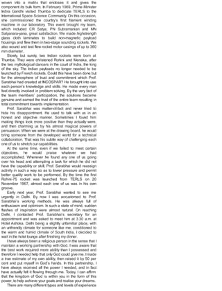 woven into a matrix that encloses it and gives the
component its bulk form. In February 1969, Prime Minister
Indira Gandhi visited Thumba to dedicate TERLS to the
International Space Science Community. On this occasion,
she commissioned the country’s first filament winding
machine in our laboratory. This event brought my team,
which included CR Satya, PN Subramanian and MN
Satyanara-yana, great satisfaction. We made highstrength
glass cloth laminates to build non-magnetic payload
housings and flew them in two-stage sounding rockets. We
also wound and test flew rocket motor casings of up to 360
mm diameter.
Slowly, but surely, two Indian rockets were born at
Thumba. They were christened Rohini and Menaka, after
the two mythological dancers in the court of Indra, the king
of the sky. The Indian payloads no longer needed to be
launched by French rockets. Could this have been done but
for the atmosphere of trust and commitment which Prof.
Sarabhai had created at INCOSPAR? He brought into use
each person’s knowledge and skills. He made every man
feel directly involved in problem solving. By the very fact of
the team members’ participation, the solutions became
genuine and earned the trust of the entire team resulting in
total commitment towards implementation.
Prof. Sarabhai was matter-of-fact and never tried to
hide his disappointment. He used to talk with us in an
honest and objective manner. Sometimes I found him
making things look more positive than they actually were,
and then charming us by his almost magical powers of
persuasion. When we were at the drawing board, he would
bring someone from the developed world for a technical
collaboration. That was his subtle way of challenging each
one of us to stretch our capabilities.
At the same time, even if we failed to meet certain
objectives, he would praise whatever we had
accomplished. Whenever he found any one of us going
over his head and attempting a task for which he did not
have the capability or skill, Prof. Sarabhai would reassign
activity in such a way so as to lower pressure and permit
better quality work to be performed. By the time the first
Rohini-75 rocket was launched from TERLS on 20
November 1967, almost each one of us was in his own
groove.
Early next year, Prof. Sarabhai wanted to see me
urgently in Delhi. By now I was accustomed to Prof.
Sarabhai’s working methods. He was always full of
enthusiasm and optimism. In such a state of mind, sudden
flashes of inspiration were almost natural. On reaching
Delhi, I contacted Prof. Sarabhai’s secretary for an
appointment and was asked to meet him at 3.30 a.m. at
Hotel Ashoka. Delhi being a slightly unfamiliar place, with
an unfriendly climate for someone like me, conditioned to
the warm and humid climate of South India, I decided to
wait in the hotel lounge after finishing my dinner.
I have always been a religious person in the sense that I
maintain a working partnership with God. I was aware that
the best work required more ability than I possessed and
therefore Ineeded help that only God could give me. Imade
a true estimate of my own ability, then raised it by 50 per
cent and put myself in God’s hands. In this partnership, I
have always received all the power I needed, and in fact
have actually felt it flowing through me. Today, I can affirm
that the kingdom of God is within you in the form of this
power, to help achieve your goals and realise your dreams.
There are many different types and levels of experience
 