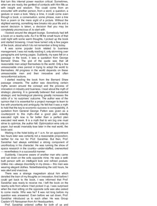that turn this internal power reaction critical. Sometimes,
when we are ready, the gentlest of contacts with Him fills us
with insight and wisdom. This could come from an
encounter with another person, from a word, a question, a
gesture or even a look. Many a time, it could come even
through a book, a conversation, some phrase, even a line
from a poem or the mere sight of a picture. Without the
slightest warning, something new breaks into your life and a
secret decision is taken, a decision that you may be
completely unconscious of, to start with.
I looked around the elegant lounge. Somebody had left
a book on a nearby sofa. As if to fill the small hours of that
cold night with some warm thoughts, I picked up the book
and started browsing. I must have turned only a few pages
of the book, about which Ido not remember a thing today.
It was some popular book related to business
management. Iwas not really reading it, only skimming over
paragraphs and turning pages. Suddenly, my eyes fell on a
passage in the book, it was a quotation from George
Bernard Shaw. The gist of the quote was that all
reasonable men adapt themselves to the world. Only a few
unreasonable ones persist in trying to adapt the world to
themselves. All progress in the world depends on these
unreasonable men and their innovative and often
nonconformist actions.
I started reading the book from the Bernard Shaw
passage onwards. The author was describing certain
myths woven around the concept and the process of
innovation in industry and business. Iread about the myth of
strategic planning. It is generally believed that substantial
strategic and technological planning greatly increases the
odds of a ‘no surprises’ outcome. The author was of the
opinion that it is essential for a project manager to learn to
live with uncertainty and ambiguity. He felt that it was a myth
to hold that the key to economic success is computability. A
quotation from General George Patton was given as a
counterpoint to this myth—that a good plan violently
executed right now is far better than a perfect plan
executed next week. It is a myth that to win big one must
strive to optimize, the author felt. Optimization wins only on
paper, but would invariably lose later in the real world, the
book said.
Waiting in the hotel lobby at 1 a.m. for an appointment
two hours later was certainly not a reasonable proposition,
neither for me nor for Prof. Sarabhai. But then, Prof.
Sarabhai had always exhibited a strong component of
unorthodoxy in his character. He was running the show of
space research in the country—under-staffed, overworked
— nevertheless in a successful manner.
Suddenly, I became aware of another man who came
and sat down on the sofa opposite mine. He was a well-
built person with an intelligent look and refined posture.
Unlike me—always disorderly in my dress— this man was
wearing elegant clothes. Notwithstanding the odd hours, he
was alert and vivacious.
There was a strange magnetism about him which
derailed the train of my thoughts on innovation. And before I
could get back to the book, I was informed that Prof.
Sarabhai was ready to receive me. I left the book on the
nearby sofa from where I had picked it up. I was surprised
when the man sitting on the opposite sofa was also asked
to come inside. Who was he? It was not long before my
question was answered. Even before we sat down, Prof.
Sarabhai introduced us to each other. He was Group
Captain VS Narayanan from Air Headquarters.
Prof. Sarabhai ordered coffee for both of us and
 
