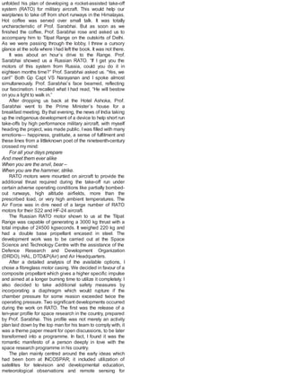 unfolded his plan of developing a rocket-assisted take-off
system (RATO) for military aircraft. This would help our
warplanes to take off from short runways in the Himalayas.
Hot coffee was served over small talk. It was totally
uncharacteristic of Prof. Sarabhai. But as soon as we
finished the coffee, Prof. Sarabhai rose and asked us to
accompany him to Tilpat Range on the outskirts of Delhi.
As we were passing through the lobby, I threw a cursory
glance at the sofa where Ihad left the book. It was not there.
It was about an hour’s drive to the Range. Prof.
Sarabhai showed us a Russian RATO. “If I get you the
motors of this system from Russia, could you do it in
eighteen months time?” Prof. Sarabhai asked us. “Yes, we
can!” Both Gp Capt VS Narayanan and I spoke almost
simultaneously. Prof. Sarabhai’s face beamed, reflecting
our fascination. I recalled what I had read, “He will bestow
on you a light to walk in.”
After dropping us back at the Hotel Ashoka, Prof.
Sarabhai went to the Prime Minister’s house for a
breakfast meeting. By that evening, the news of India taking
up the indigenous development of a device to help short run
take-offs by high performance military aircraft, with myself
heading the project, was made public. Iwas filled with many
emotions— happiness, gratitude, a sense of fulfilment and
these lines from a littleknown poet of the nineteenth-century
crossed my mind:
For all your days prepare
And meet them ever alike
When you are the anvil, bear –
When you are the hammer, strike.
RATO motors were mounted on aircraft to provide the
additional thrust required during the take-off run under
certain adverse operating conditions like partially bombed-
out runways, high altitude airfields, more than the
prescribed load, or very high ambient temperatures. The
Air Force was in dire need of a large number of RATO
motors for their S22 and HF-24 aircraft.
The Russian RATO motor shown to us at the Tilpat
Range was capable of generating a 3000 kg thrust with a
total impulse of 24500 kgseconds. It weighed 220 kg and
had a double base propellant encased in steel. The
development work was to be carried out at the Space
Science and Technology Centre with the assistance of the
Defence Research and Development Organization
(DRDO), HAL, DTD&P(Air) and Air Headquarters.
After a detailed analysis of the available options, I
chose a fibreglass motor casing. We decided in favour of a
composite propellant which gives a higher specific impulse
and aimed at a longer burning time to utilize it completely. I
also decided to take additional safety measures by
incorporating a diaphragm which would rupture if the
chamber pressure for some reason exceeded twice the
operating pressure. Two significant developments occurred
during the work on RATO. The first was the release of a
ten-year profile for space research in the country, prepared
by Prof. Sarabhai. This profile was not merely an activity
plan laid down by the top man for his team to comply with, it
was a theme paper meant for open discussions, to be later
transformed into a programme. In fact, I found it was the
romantic manifesto of a person deeply in love with the
space research programme in his country.
The plan mainly centred around the early ideas which
had been born at INCOSPAR; it included utilization of
satellites for television and developmental education,
meteorological observations and remote sensing for
 