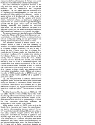 management of natural resources. To this had been added
the development and launch of satellite launch vehicles.
The active international cooperation dominant in the
early years was virtually eased out in this plan and the
emphasis was on self-reliance and indigenous
technologies. The plan talked about the realisation of a
SLV for injecting lightweight satellites into a low earth orbit,
upgrading of Indian satellites from laboratory models to
space entities and development of a wide range of
spacecraft subsystems like the apogee and booster
motors, momentum wheel, and solar panel deployment
mechanism. It also promised a wide range of technological
spin-offs like the gyros, various types of transducers,
telemetry, adhesives, and polymers for non-space
applications. Over and above, there was the dream of an
adequate infrastructure that would be capable of supporting
R&D in a variety of engineering and scientific disciplines.
The second development was the formation of a Missile
Panel in the Ministry of Defence. Both Narayanan and I
were inducted as members. The idea of making missiles in
our own country was exciting, and we spent hours on end
studying the missiles of various advanced countries.
The distinction between a tactical missile and a
strategic missile is often a fine one. Generally, by
‘strategic’, it is understood that the missile will fly thousands
of kilometres. However, in warfare, this term is used to
denote the kind of target rather than its distance from
missile launch. Strategic missiles are those that strike at
the enemy’s heartland, either in counter-force attacks on
their strategic forces or in counter-value attacks on the
society, which in essence means his cities. Tactical
weapons are those that influence a battle, and the battle
may be by land, sea or air, or on all three together. This
categorization now appears nonsensical, as the US Air
Force’s ground-launched Tomahawk is used in a tactical
role, notwithstanding its range of some 3000 km. In those
days, however, strategic missiles were synonymous with
intermediate range ballistic missiles (IRBMs) with ranges in
the order of 1500 nautical miles or 2780 km and inter-
continental ballistic missiles (ICBMs) with a capability of
going even further.
Gp Capt Narayanan had an ineffable enthusiasm for
indigenous guided missiles. He was a great admirer of the
strong arm approach of the Russian Missile Development
Programme. “When it could be done there, why not here,
where space research has already prepared the soil for a
bonanza of missile technology?” Narayanan used to needle
me.
The bitter lessons of the two wars in 1962 and 1965
had left the Indian leadership with little choice in the matter
of achieving self-reliance in military hardware and weapon
systems. A large number of Surfaceto-Air Missiles (SAMs)
were obtained from the USSR to guard strategic locations.
Gp Capt Narayanan passionately advocated the
development of these missiles in the country.
While working together on RATO motors and on the
Missile Panel, Narayanan and I played the roles of student
and teacher interchangeably wherever required. He was
very eager to learn about rocketry and I was very curious to
know about airborne weapon systems. The depth of
Narayanan’s conviction and his force of application were
inspiring. Right from the day of our pre-dawn visit to the
Tilpat Range with Prof. Sarabhai, Narayanan was always
busy with his RATO motor. He had arranged everything that
was required before being asked. He obtained funding of
Rs 75 lakhs with a further commitment towards any
 