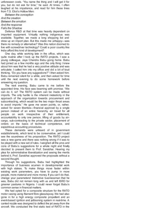 unforeseen costs. “You name the thing and I will get it for
you, but do not ask for time,” he said. At times, I often
laughed at his impatience, and read for him these lines
from T.S. Eliot’s Hollow Men:
Between the conception
And the creation
Between the emotion
And the response
Falls the Shadow.
Defence R&D at that time was heavily dependent on
imported equipment. Virtually nothing indigenous was
available. Together, we made a long shopping list and
drew up an import plan. But this made me unhappy—was
there no remedy or alternative? Was this nation doomed to
live with screwdriver technology? Could a poor country like
India afford this kind of development?
One day, while working late in the office, which was
quite routine after I took up the RATO projects, I saw a
young colleague, Jaya Chandra Babu going home. Babu
had joined us a few months ago and the only thing I knew
about him was that he had a very positive attitude and was
articulate. I called him into my office and did a bit of loud
thinking. “Do you have any suggestions?” I then asked him.
Babu remained silent for a while, and then asked for time
until the next evening to do some homework before
answering my question.
The next evening, Babu came to me before the
appointed time. His face was beaming with promise. “We
can do it, sir! The RATO system can be made without
imports. The only hurdle is the inherent inelasticity in the
approach of the organization towards procurement and
subcontracting, which would be the two major thrust areas
to avoid imports.” He gave me seven points, or, rather,
asked for seven liberties—financial approval by a single
person instead of an entire hierarchy, air travel for all
people on work irrespective of their entitlement,
accountability to only one person, lifting of goods by air-
cargo, sub-contracting to the private sector, placement of
orders on the basis of technical competence, and
expeditious accounting procedures.
These demands were unheard of in government
establishments, which tend to be conservative, yet I could
see the soundness of his proposition. The RATO project
was a new game and there was nothing wrong if it was to
be played with a new set of rules. I weighed all the pros and
cons of Babu’s suggestions for a whole night and finally
decided to present them to Prof. Sarabhai. Hearing my
plea for administrative liberalization and seeing the merits
behind it, Prof. Sarabhai approved the proposals without a
second thought.
Through his suggestions, Babu had highlighted the
importance of business acumen in developmental work
with high stakes. To make things move faster within
existing work parameters, you have to pump in more
people, more material and more money. If you can’t do that,
change your parameters! Instinctive businessman that he
was, Babu did not remain long with us and left ISRO for
greener pastures in Nigeria. I could never forget Babu’s
common sense in financial matters.
We had opted for a composite structure for the RATO
motor casing using filament fibre glass/epoxy. We had also
gone in for a high energy composite propellant and an
event-based ignition and jettisoning system in real-time. A
canted nozzle was designed to deflect the jet away from the
aircraft. We conducted the first static test of RATO in the
 