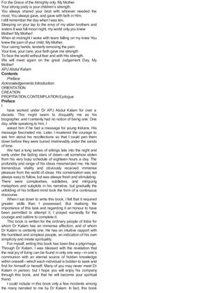 For the Grace of the Almighty only, My Mother.
Your strong piety is your children’s strength,
You always shared your best with whoever needed the
most, You always gave, and gave with faith in Him.
Istill remember the day when Iwas ten,
Sleeping on your lap to the envy of my elder brothers and
sisters It was full moon night, my world only you knew
Mother! My Mother!
When at midnight I woke with tears falling on my knee You
knew the pain of your child, My Mother.
Your caring hands, tenderly removing the pain
Your love, your care, your faith gave me strength
To face the world without fear and with His strength.
We will meet again on the great Judgement Day, My
Mother!
APJ Abdul Kalam
Contents
Preface
Acknowledgements Introduction
ORIENTATION
CREATION
PROPITIATION CONTEMPLATION Epilogue
Preface
I
have worked under Dr APJ Abdul Kalam for over a
decade. This might seem to disqualify me as his
biographer, and I certainly had no notion of being one. One
day, while speaking to him, I
asked him if he had a message for young Indians. His
message fascinated me. Later, I mustered the courage to
ask him about his recollections so that I could pen them
down before they were buried irretrievably under the sands
of time.
We had a long series of sittings late into the night and
early under the fading stars of dawn—all somehow stolen
from his very busy schedule of eighteen hours a day. The
profundity and range of his ideas mesmerized me. He had
tremendous vitality and obviously received immense
pleasure from the world of ideas. His conversation was not
always easy to follow, but was always fresh and stimulating.
There were complexities, subtleties, and intriguing
metaphors and subplots in his narrative, but gradually the
unfolding of his brilliant mind took the form of a continuous
discourse.
When I sat down to write this book, I felt that it required
greater skills than I possessed. But realising the
importance of this task and regarding it an honour to have
been permitted to attempt it, I prayed earnestly for the
courage and calibre to complete it.
This book is written for the ordinary people of India for
whom Dr Kalam has an immense affection, and of whom
Dr Kalam is certainly one. He has an intuitive rapport with
the humblest and simplest people, an indication of his own
simplicity and innate spirituality.
For myself, writing this book has been like a pilgrimage.
Through Dr Kalam, I was blessed with the revelation that
the real joy of living can be found in only one way—in one’s
communion with an eternal source of hidden knowledge
within oneself—which each individual is bidden to seek and
find for himself or herself. Many of you may never meet Dr
Kalam in person, but I hope you will enjoy his company
through this book, and that he will become your spiritual
friend.
I could include in this book only a few incidents among
the many narrated to me by Dr Kalam. In fact, this book
 