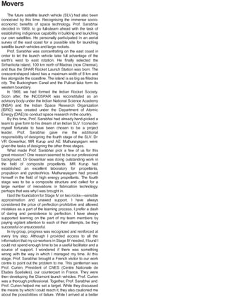 Movers
The future satellite launch vehicle (SLV) had also been
conceived by this time. Recognising the immense socio-
economic benefits of space technology, Prof. Sarabhai
decided in 1969, to go full-steam ahead with the task of
establishing indigenous capability in building and launching
our own satellites. He personally participated in an aerial
survey of the east coast for a possible site for launching
satellite launch vehicles and large rockets.
Prof. Sarabhai was concentrating on the east coast in
order to let the launch vehicle take full advantage of the
earth’s west to east rotation. He finally selected the
Sriharikota island, 100 km north of Madras (now Chennai),
and thus the SHAR Rocket Launch Station was born. The
crescent-shaped island has a maximum width of 8 km and
lies alongside the coastline. The island is as big as Madras
city. The Buckingham Canal and the Pulicat lake form its
western boundary.
In 1968, we had formed the Indian Rocket Society.
Soon after, the INCOSPAR was reconstituted as an
advisory body under the Indian National Science Academy
(INSA) and the Indian Space Research Organization
(ISRO) was created under the Department of Atomic
Energy (DAE) to conduct space research in the country.
By this time, Prof. Sarabhai had already hand-picked a
team to give form to his dream of an Indian SLV. I consider
myself fortunate to have been chosen to be a project
leader. Prof. Sarabhai gave me the additional
responsibility of designing the fourth stage of the SLV. Dr
VR Gowarikar, MR Kurup and AE Muthunayagam were
given the tasks of designing the other three stages.
What made Prof. Sarabhai pick a few of us for this
great mission? One reason seemed to be our professional
background. Dr Gowarikar was doing outstanding work in
the field of composite propellants. MR Kurup had
established an excellent laboratory for propellants,
propulsion and pyrotechnics. Muthunayagam had proved
himself in the field of high energy propellants. The fourth
stage was to be a composite structure and called for a
large number of innovations in fabrication technology;
perhaps that was why Iwas brought in.
Ilaid the foundation for Stage IV on two rocks—sensible
approximation and unawed support. I have always
considered the price of perfection prohibitive and allowed
mistakes as a part of the learning process. I prefer a dash
of daring and persistence to perfection. I have always
supported learning on the part of my team members by
paying vigilant attention to each of their attempts, be they
successful or unsuccessful.
In my group, progress was recognized and reinforced at
every tiny step. Although I provided access to all the
information that my co-workers in Stage IV needed, Ifound I
could not spend enough time to be a useful facilitator and a
source of support. I wondered if there was something
wrong with the way in which I managed my time. At this
stage, Prof. Sarabhai brought a French visitor to our work
centre to point out the problem to me. This gentleman was
Prof. Curien, President of CNES (Centre Nationale de
Etudes Spatiales), our counterpart in France. They were
then developing the Diamont launch vehicles. Prof. Curien
was a thorough professional. Together, Prof. Sarabhai and
Prof. Curien helped me set a target. While they discussed
the means by which I could reach it, they also cautioned me
about the possibilities of failure. While I arrived at a better
 
