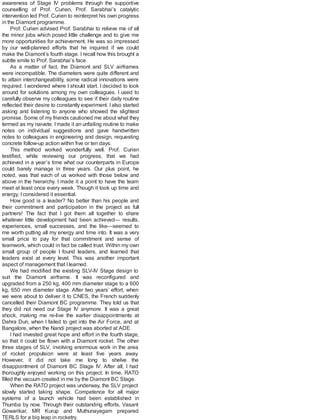 awareness of Stage IV problems through the supportive
counselling of Prof. Curien, Prof. Sarabhai’s catalytic
intervention led Prof. Curien to reinterpret his own progress
in the Diamont programme.
Prof. Curien advised Prof. Sarabhai to relieve me of all
the minor jobs which posed little challenge and to give me
more opportunities for achievement. He was so impressed
by our well-planned efforts that he inquired if we could
make the Diamont’s fourth stage. I recall how this brought a
subtle smile to Prof. Sarabhai’s face.
As a matter of fact, the Diamont and SLV airframes
were incompatible. The diameters were quite different and
to attain interchangeability, some radical innovations were
required. I wondered where I should start. I decided to look
around for solutions among my own colleagues. I used to
carefully observe my colleagues to see if their daily routine
reflected their desire to constantly experiment. Ialso started
asking and listening to anyone who showed the slightest
promise. Some of my friends cautioned me about what they
termed as my naivete. Imade it an unfailing routine to make
notes on individual suggestions and gave handwritten
notes to colleagues in engineering and design, requesting
concrete follow-up action within five or ten days.
This method worked wonderfully well. Prof. Curien
testified, while reviewing our progress, that we had
achieved in a year’s time what our counterparts in Europe
could barely manage in three years. Our plus point, he
noted, was that each of us worked with those below and
above in the hierarchy. I made it a point to have the team
meet at least once every week. Though it took up time and
energy, Iconsidered it essential.
How good is a leader? No better than his people and
their commitment and participation in the project as full
partners! The fact that I got them all together to share
whatever little development had been achieved— results,
experiences, small successes, and the like—seemed to
me worth putting all my energy and time into. It was a very
small price to pay for that commitment and sense of
teamwork, which could in fact be called trust. Within my own
small group of people I found leaders, and learned that
leaders exist at every level. This was another important
aspect of management that Ilearned.
We had modified the existing SLV-IV Stage design to
suit the Diamont airframe. It was reconfigured and
upgraded from a 250 kg, 400 mm diameter stage to a 600
kg, 650 mm diameter stage. After two years’ effort, when
we were about to deliver it to CNES, the French suddenly
cancelled their Diamont BC programme. They told us that
they did not need our Stage IV anymore. It was a great
shock, making me re-live the earlier disappointments at
Dehra Dun, when I failed to get into the Air Force, and at
Bangalore, when the Nandi project was aborted at ADE.
I had invested great hope and effort in the fourth stage,
so that it could be flown with a Diamont rocket. The other
three stages of SLV, involving enormous work in the area
of rocket propulsion were at least five years away.
However, it did not take me long to shelve the
disappointment of Diamont BC Stage IV. After all, I had
thoroughly enjoyed working on this project. In time, RATO
filled the vacuum created in me by the Diamont BC Stage.
When the RATO project was underway, the SLV project
slowly started taking shape. Competence for all major
systems of a launch vehicle had been established in
Thumba by now. Through their outstanding efforts, Vasant
Gowarikar, MR Kurup and Muthunayagam prepared
TERLS for a big leap in rocketry.
 