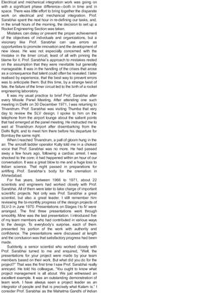 Electrical and mechanical integration work was going on
with a significant phase difference—both in time and in
space. There was little effort to bring together the disparate
work on electrical and mechanical integration. Prof.
Sarabhai spent the next hour in re-defining our tasks, and,
in the small hours of the morning, the decision to set up a
Rocket Engineering Section was taken.
Mistakes can delay or prevent the proper achievement
of the objectives of individuals and organizations, but a
visionary like Prof. Sarabhai can use errors as
opportunities to promote innovation and the development of
new ideas. He was not especially concerned with the
mistake in the timer circuit, least of all with pinning the
blame for it. Prof. Sarabhai’s approach to mistakes rested
on the assumption that they were inevitable but generally
manageable. It was in the handling of the crises that arose
as a consequence that talent could often be revealed. Ilater
realised by experience, that the best way to prevent errors
was to anticipate them. But this time, by a strange twist of
fate, the failure of the timer circuit led to the birth of a rocket
engineering laboratory.
It was my usual practice to brief Prof. Sarabhai after
every Missile Panel Meeting. After attending one such
meeting in Delhi on 30 December 1971, I was returning to
Trivandrum. Prof. Sarabhai was visiting Thumba that very
day to review the SLV design. I spoke to him on the
telephone from the airport lounge about the salient points
that had emerged at the panel meeting. He instructed me to
wait at Trivandrum Airport after disembarking from the
Delhi flight, and to meet him there before his departure for
Bombay the same night.
When I reached Trivandrum, a pall of gloom hung in the
air. The aircraft ladder operator Kutty told me in a choked
voice that Prof. Sarabhai was no more. He had passed
away a few hours ago, following a cardiac arrest. I was
shocked to the core; it had happened within an hour of our
conversation. It was a great blow to me and a huge loss to
Indian science. That night passed in preparations for
airlifting Prof. Sarabhai’s body for the cremation in
Ahmedabad.
For five years, between 1966 to 1971, about 22
scientists and engineers had worked closely with Prof.
Sarabhai. All of them were later to take charge of important
scientific projects. Not only was Prof. Sarabhai a great
scientist, but also a great leader. I still remember him
reviewing the bi-monthly progress of the design projects of
SLV-3 in June 1970. Presentations on Stages I to IV were
arranged. The first three presentations went through
smoothly. Mine was the last presentation. I introduced five
of my team members who had contributed in various ways
to the design. To everybody’s surprise, each of them
presented his portion of the work with authority and
confidence. The presentations were discussed at length
and the conclusion was that satisfactory progress had been
made.
Suddenly, a senior scientist who worked closely with
Prof. Sarabhai turned to me and enquired, “Well, the
presentations for your project were made by your team
members based on their work. But what did you do for the
project?” That was the first time I saw Prof. Sarabhai really
annoyed. He told his colleague, “You ought to know what
project management is all about. We just witnessed an
excellent example. It was an outstanding demonstration of
team work. I have always seen a project leader as an
integrator of people and that is precisely what Kalam is.” I
consider Prof. Sarabhai as the Mahatma Gandhi of Indian
 