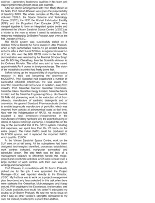 science —generating leadership qualities in his team and
inspiring them through both ideas and example.
After an interim arrangement with Prof. MGK Menon at
the helm, Prof. Satish Dhawan was given the responsibility
of heading ISRO. The whole complex at Thumba, which
included TERLS, the Space Science and Technology
Centre (SSTC), the RPP, the Rocket Fabrication Facility
(RFF), and the Propellant Fuel Complex (PFC) were
merged together to form an integrated space centre and
christened the Vikram Sarabhai Space Centre (VSSC) as
a tribute to the man to whom it owed its existence. The
renowned metallurgist, Dr Brahm Prakash, took over as the
first Director of VSSC.
The RATO system was successfully tested on 8
October 1972 at BareillyAir Force station in Uttar Pradesh,
when a high performance Sukhoi-16 jet aircraft became
airborne after a short run of 1200 m, as against its usual run
of 2 km. We used the 66th RATO motor in the test. The
demonstration was watched by Air Marshal Shivdev Singh
and Dr BD Nag Chaudhury, then the Scientific Adviser to
the Defence Minister. This effort was said to have saved
approximately Rs 4 crores in foreign exchange. The vision
of the industrialist scientist had finally borne fruit.
Before taking up the responsibility of organizing space
research in India and becoming the chairman of
INCOSPAR, Prof. Sarabhai had established a number of
successful industrial enterprises. He was aware that
scientific research could not survive in isolation, away from
industry. Prof. Sarabhai founded Sarabhai Chemicals,
Sarabhai Glass, Sarabhai Geigy Limited, Sarabhai Merck
Limited, and the Sarabhai Engineering Group. His Swastik
Oil Mills did pioneering work in the extraction of oil from
oilseeds, manufacture of synthetic detergents and of
cosmetics. He geared Standard Pharmaceuticals Limited
to enable large-scale manufacture of penicillin, which was
imported from abroad at astronomical costs at that time.
Now with the indigenization of RATO, his mission had
acquired a new dimension—independence in the
manufacture of military hardware and the potential saving of
crores of rupees in foreign exchange. I recalled this on the
day of the successful trial of the RATO system. Including
trial expenses, we spent less than Rs. 25 lakhs on the
entire project. The Indian RATO could be produced at
Rs.17,000 apiece, and it replaced the imported RATO,
which cost Rs. 33,000.
At the Vikram Sarabhai Space Centre, work on the
SLV went on at full swing. All the subsystems had been
designed, technologies identified, processes established,
work centres selected, manpower earmarked and
schedules drawn. The only hitch was the lack of a
management structure to effectively handle this mega-
project and coordinate activities which were spread over a
large number of work centres with their own ways of
working and management.
Prof. Dhawan, in consultation with Dr Brahm Prakash,
picked me for this job. I was appointed the Project
Manager—SLV, and reported directly to the Director,
VSSC. My first task was to work out a project management
plan. Iwondered why Iwas selected for this task when there
were stalwarts like Gowarikar, Muthunayagam, and Kurup
around. With organizers like Easwardas, Aravamudan, and
SC Gupta available, how would I do better? I articulated my
doubts to Dr Brahm Prakash. He told me not to focus on
what I saw as other people’s strengths compared to my
own, but instead, to attempt to expand their abilities.
 