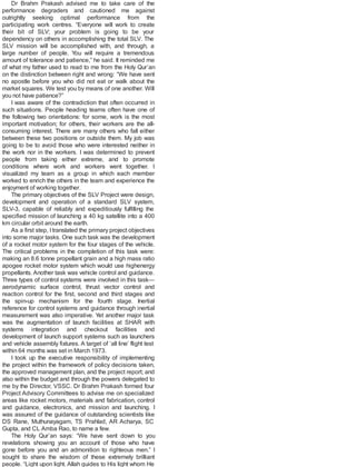 Dr Brahm Prakash advised me to take care of the
performance degraders and cautioned me against
outrightly seeking optimal performance from the
participating work centres. “Everyone will work to create
their bit of SLV; your problem is going to be your
dependency on others in accomplishing the total SLV. The
SLV mission will be accomplished with, and through, a
large number of people. You will require a tremendous
amount of tolerance and patience,” he said. It reminded me
of what my father used to read to me from the Holy Qur’an
on the distinction between right and wrong: “We have sent
no apostle before you who did not eat or walk about the
market squares. We test you by means of one another. Will
you not have patience?”
I was aware of the contradiction that often occurred in
such situations. People heading teams often have one of
the following two orientations: for some, work is the most
important motivation; for others, their workers are the all-
consuming interest. There are many others who fall either
between these two positions or outside them. My job was
going to be to avoid those who were interested neither in
the work nor in the workers. I was determined to prevent
people from taking either extreme, and to promote
conditions where work and workers went together. I
visualized my team as a group in which each member
worked to enrich the others in the team and experience the
enjoyment of working together.
The primary objectives of the SLV Project were design,
development and operation of a standard SLV system,
SLV-3, capable of reliably and expeditiously fulfilling the
specified mission of launching a 40 kg satellite into a 400
km circular orbit around the earth.
As a first step, Itranslated the primary project objectives
into some major tasks. One such task was the development
of a rocket motor system for the four stages of the vehicle.
The critical problems in the completion of this task were:
making an 8.6 tonne propellant grain and a high mass ratio
apogee rocket motor system which would use highenergy
propellants.Another task was vehicle control and guidance.
Three types of control systems were involved in this task—
aerodynamic surface control, thrust vector control and
reaction control for the first, second and third stages and
the spin-up mechanism for the fourth stage. Inertial
reference for control systems and guidance through inertial
measurement was also imperative. Yet another major task
was the augmentation of launch facilities at SHAR with
systems integration and checkout facilities and
development of launch support systems such as launchers
and vehicle assembly fixtures. A target of ‘all line’ flight test
within 64 months was set in March 1973.
I took up the executive responsibility of implementing
the project within the framework of policy decisions taken,
the approved management plan, and the project report; and
also within the budget and through the powers delegated to
me by the Director, VSSC. Dr Brahm Prakash formed four
Project Advisory Committees to advise me on specialized
areas like rocket motors, materials and fabrication, control
and guidance, electronics, and mission and launching. I
was assured of the guidance of outstanding scientists like
DS Rane, Muthunayagam, TS Prahlad, AR Acharya, SC
Gupta, and CL Amba Rao, to name a few.
The Holy Qur’an says: “We have sent down to you
revelations showing you an account of those who have
gone before you and an admonition to righteous men.” I
sought to share the wisdom of these extremely brilliant
people. “Light upon light. Allah guides to His light whom He
 