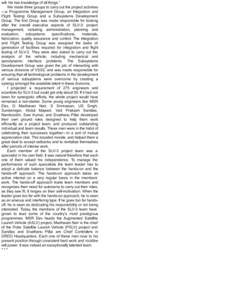 will. He has knowledge of all things.”
We made three groups to carry out the project activities
—a Programme Management Group, an Integration and
Flight Testing Group and a Subsystems Development
Group. The first Group was made responsible for looking
after the overall executive aspects of SLV-3: project
management, including administration, planning and
evaluation, subsystems specifications, materials,
fabrication, quality assurance and control. The Integration
and Flight Testing Group was assigned the tasks of
generation of facilities required for integration and flight
testing of SLV-3. They were also asked to carry out the
analysis of the vehicle, including mechanical and
aerodynamic interface problems. The Subsystems
Development Group was given the job of interacting with
various divisions of VSSC and was made responsible for
ensuring that all technological problems in the development
of various subsystems were overcome by creating a
synergy amongst the available talent in these divisions.
I projected a requirement of 275 engineers and
scientists for SLV-3 but could get only about 50. If it had not
been for synergistic efforts, the whole project would have
remained a non-starter. Some young engineers like MSR
Dev, G Madhavan Nair, S Srinivasan, US Singh,
Sunderrajan, Abdul Majeed, Ved Prakash Sandlas,
Namboodiri, Sasi Kumar, and Sivathanu Pillai developed
their own ground rules designed to help them work
efficiently as a project team, and produced outstanding
individual and team results. These men were in the habit of
celebrating their successes together—in a sort of mutual
appreciation club. This boosted morale, and helped them a
great deal to accept setbacks and to revitalize themselves
after periods of intense work.
Each member of the SLV-3 project team was a
specialist in his own field. It was natural therefore that each
one of them valued his independence. To manage the
performance of such specialists the team leader has to
adopt a delicate balance between the hands-on and the
hands-off approach. The hands-on approach takes an
active interest on a very regular basis in the members’
work. The hands-off approach trusts team members and
recognizes their need for autonomy to carry out their roles,
as they see fit. It hinges on their self-motivation. When the
leader goes too far with the hands-on approach, he is seen
as an anxious and interfering type. If he goes too far hands-
off, he is seen as abdicating his responsibility or not being
interested. Today, the members of the SLV-3 team have
grown to lead some of the country’s most prestigious
programmes. MSR Dev heads the Augmented Satellite
Launch Vehicle (ASLV) project, Madhavan Nair is the chief
of the Polar Satellite Launch Vehicle (PSLV) project and
Sandlas and Sivathanu Pillai are Chief Controllers in
DRDO Headquarters. Each one of these men rose to his
present position through consistent hard work and rocklike
will power. It was indeed an exceptionally talented team.
* * *
 