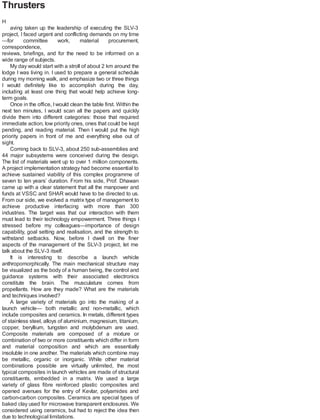 Thrusters
H
aving taken up the leadership of executing the SLV-3
project, I faced urgent and conflicting demands on my time
—for committee work, material procurement,
correspondence,
reviews, briefings, and for the need to be informed on a
wide range of subjects.
My day would start with a stroll of about 2 km around the
lodge I was living in. I used to prepare a general schedule
during my morning walk, and emphasize two or three things
I would definitely like to accomplish during the day,
including at least one thing that would help achieve long-
term goals.
Once in the office, Iwould clean the table first. Within the
next ten minutes, I would scan all the papers and quickly
divide them into different categories: those that required
immediate action, low priority ones, ones that could be kept
pending, and reading material. Then I would put the high
priority papers in front of me and everything else out of
sight.
Coming back to SLV-3, about 250 sub-assemblies and
44 major subsystems were conceived during the design.
The list of materials went up to over 1 million components.
A project implementation strategy had become essential to
achieve sustained viability of this complex programme of
seven to ten years’ duration. From his side, Prof. Dhawan
came up with a clear statement that all the manpower and
funds at VSSC and SHAR would have to be directed to us.
From our side, we evolved a matrix type of management to
achieve productive interfacing with more than 300
industries. The target was that our interaction with them
must lead to their technology empowerment. Three things I
stressed before my colleagues—importance of design
capability, goal setting and realisation, and the strength to
withstand setbacks. Now, before I dwell on the finer
aspects of the management of the SLV-3 project, let me
talk about the SLV-3 itself.
It is interesting to describe a launch vehicle
anthropomorphically. The main mechanical structure may
be visualized as the body of a human being, the control and
guidance systems with their associated electronics
constitute the brain. The musculature comes from
propellants. How are they made? What are the materials
and techniques involved?
A large variety of materials go into the making of a
launch vehicle— both metallic and non-metallic, which
include composites and ceramics. In metals, different types
of stainless steel, alloys of aluminium, magnesium, titanium,
copper, beryllium, tungsten and molybdenum are used.
Composite materials are composed of a mixture or
combination of two or more constituents which differ in form
and material composition and which are essentially
insoluble in one another. The materials which combine may
be metallic, organic or inorganic. While other material
combinations possible are virtually unlimited, the most
typical composites in launch vehicles are made of structural
constituents, embedded in a matrix. We used a large
variety of glass fibre reinforced plastic composites and
opened avenues for the entry of Kevlar, polyamides and
carbon-carbon composites. Ceramics are special types of
baked clay used for microwave transparent enclosures. We
considered using ceramics, but had to reject the idea then
due to technological limitations.
 