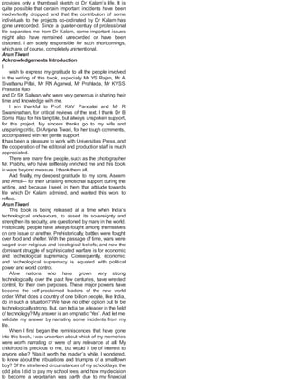 provides only a thumbnail sketch of Dr Kalam’s life. It is
quite possible that certain important incidents have been
inadvertently dropped and that the contribution of some
individuals to the projects co-ordinated by Dr Kalam has
gone unrecorded. Since a quarter-century of professional
life separates me from Dr Kalam, some important issues
might also have remained unrecorded or have been
distorted. I am solely responsible for such shortcomings,
which are, of course, completely unintentional.
Arun Tiwari
Acknowledgements Introduction
I
wish to express my gratitude to all the people involved
in the writing of this book, especially Mr YS Rajan, Mr A
Sivathanu Pillai, Mr RN Agarwal, Mr Prahlada, Mr KVSS
Prasada Rao
and Dr SK Salwan, who were very generous in sharing their
time and knowledge with me.
I am thankful to Prof. KAV Pandalai and Mr R
Swaminathan, for critical reviews of the text. I thank Dr B
Soma Raju for his tangible, but always unspoken support,
for this project. My sincere thanks go to my wife and
unsparing critic, Dr Anjana Tiwari, for her tough comments,
accompanied with her gentle support.
It has been a pleasure to work with Universities Press, and
the cooperation of the editorial and production staff is much
appreciated.
There are many fine people, such as the photographer
Mr. Prabhu, who have selflessly enriched me and this book
in ways beyond measure. Ithank them all.
And finally, my deepest gratitude to my sons, Aseem
and Amol— for their unfailing emotional support during the
writing, and because I seek in them that attitude towards
life which Dr Kalam admired, and wanted this work to
reflect.
Arun Tiwari
This book is being released at a time when India’s
technological endeavours, to assert its sovereignty and
strengthen its security, are questioned by many in the world.
Historically, people have always fought among themselves
on one issue or another. Prehistorically, battles were fought
over food and shelter. With the passage of time, wars were
waged over religious and ideological beliefs; and now the
dominant struggle of sophisticated warfare is for economic
and technological supremacy. Consequently, economic
and technological supremacy is equated with political
power and world control.
Afew nations who have grown very strong
technologically, over the past few centuries, have wrested
control, for their own purposes. These major powers have
become the self-proclaimed leaders of the new world
order. What does a country of one billion people, like India,
do in such a situation? We have no other option but to be
technologically strong. But, can India be a leader in the field
of technology? My answer is an emphatic ‘Yes’. And let me
validate my answer by narrating some incidents from my
life.
When I first began the reminiscences that have gone
into this book, I was uncertain about which of my memories
were worth narrating or were of any relevance at all. My
childhood is precious to me, but would it be of interest to
anyone else? Was it worth the reader’s while, I wondered,
to know about the tribulations and triumphs of a smalltown
boy? Of the straitened circumstances of my schooldays, the
odd jobs I did to pay my school fees, and how my decision
to become a vegetarian was partly due to my financial
 