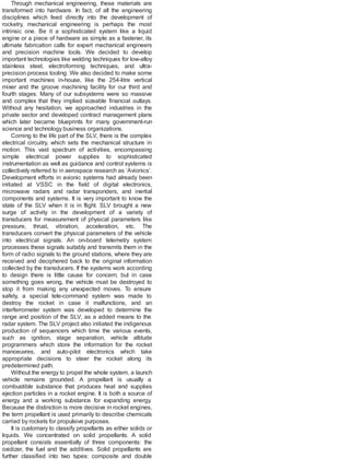 Through mechanical engineering, these materials are
transformed into hardware. In fact, of all the engineering
disciplines which feed directly into the development of
rocketry, mechanical engineering is perhaps the most
intrinsic one. Be it a sophisticated system like a liquid
engine or a piece of hardware as simple as a fastener, its
ultimate fabrication calls for expert mechanical engineers
and precision machine tools. We decided to develop
important technologies like welding techniques for low-alloy
stainless steel, electroforming techniques, and ultra-
precision process tooling. We also decided to make some
important machines in-house, like the 254-litre vertical
mixer and the groove machining facility for our third and
fourth stages. Many of our subsystems were so massive
and complex that they implied sizeable financial outlays.
Without any hesitation, we approached industries in the
private sector and developed contract management plans
which later became blueprints for many government-run
science and technology business organizations.
Coming to the life part of the SLV, there is the complex
electrical circuitry, which sets the mechanical structure in
motion. This vast spectrum of activities, encompassing
simple electrical power supplies to sophisticated
instrumentation as well as guidance and control systems is
collectively referred to in aerospace research as ‘Avionics’.
Development efforts in avionic systems had already been
initiated at VSSC in the field of digital electronics,
microwave radars and radar transponders, and inertial
components and systems. It is very important to know the
state of the SLV when it is in flight. SLV brought a new
surge of activity in the development of a variety of
transducers for measurement of physical parameters like
pressure, thrust, vibration, acceleration, etc. The
transducers convert the physical parameters of the vehicle
into electrical signals. An on-board telemetry system
processes these signals suitably and transmits them in the
form of radio signals to the ground stations, where they are
received and deciphered back to the original information
collected by the transducers. If the systems work according
to design there is little cause for concern; but in case
something goes wrong, the vehicle must be destroyed to
stop it from making any unexpected moves. To ensure
safety, a special tele-command system was made to
destroy the rocket in case it malfunctions, and an
interferrometer system was developed to determine the
range and position of the SLV, as a added means to the
radar system. The SLV project also initiated the indigenous
production of sequencers which time the various events,
such as ignition, stage separation, vehicle altitude
programmers which store the information for the rocket
manoeuvres, and auto-pilot electronics which take
appropriate decisions to steer the rocket along its
predetermined path.
Without the energy to propel the whole system, a launch
vehicle remains grounded. A propellant is usually a
combustible substance that produces heat and supplies
ejection particles in a rocket engine. It is both a source of
energy and a working substance for expanding energy.
Because the distinction is more decisive in rocket engines,
the term propellant is used primarily to describe chemicals
carried by rockets for propulsive purposes.
It is customary to classify propellants as either solids or
liquids. We concentrated on solid propellants. A solid
propellant consists essentially of three components: the
oxidizer, the fuel and the additives. Solid propellants are
further classified into two types: composite and double
 