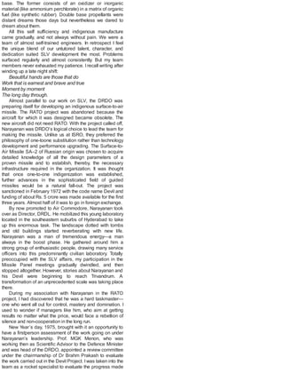 base. The former consists of an oxidizer or inorganic
material (like ammonium perchlorate) in a matrix of organic
fuel (like synthetic rubber). Double base propellants were
distant dreams those days but nevertheless we dared to
dream about them.
All this self sufficiency and indigenous manufacture
came gradually, and not always without pain. We were a
team of almost self-trained engineers. In retrospect I feel
the unique blend of our untutored talent, character, and
dedication suited SLV development the most. Problems
surfaced regularly and almost consistently. But my team
members never exhausted my patience. Irecall writing after
winding up a late night shift:
Beautiful hands are those that do
Work that is earnest and brave and true
Moment by moment
The long day through.
Almost parallel to our work on SLV, the DRDO was
preparing itself for developing an indigenous surface-to-air
missile. The RATO project was abandoned because the
aircraft for which it was designed became obsolete. The
new aircraft did not need RATO. With the project called off,
Narayanan was DRDO’s logical choice to lead the team for
making the missile. Unlike us at ISRO, they preferred the
philosophy of one-toone substitution rather than technology
development and performance upgrading. The Surface-to-
Air Missile SA–2 of Russian origin was chosen to acquire
detailed knowledge of all the design parameters of a
proven missile and to establish, thereby, the necessary
infrastructure required in the organization. It was thought
that once one-to-one indigenization was established,
further advances in the sophisticated field of guided
missiles would be a natural fall-out. The project was
sanctioned in February 1972 with the code name Devil and
funding of about Rs. 5 crore was made available for the first
three years. Almost half of it was to go in foreign exchange.
By now promoted to Air Commodore, Narayanan took
over as Director, DRDL. He mobilized this young laboratory
located in the southeastern suburbs of Hyderabad to take
up this enormous task. The landscape dotted with tombs
and old buildings started reverberating with new life.
Narayanan was a man of tremendous energy—a man
always in the boost phase. He gathered around him a
strong group of enthusiastic people, drawing many service
officers into this predominantly civilian laboratory. Totally
preoccupied with the SLV affairs, my participation in the
Missile Panel meetings gradually dwindled, and then
stopped altogether. However, stories about Narayanan and
his Devil were beginning to reach Trivandrum. A
transformation of an unprecedented scale was taking place
there.
During my association with Narayanan in the RATO
project, I had discovered that he was a hard taskmaster—
one who went all out for control, mastery and domination. I
used to wonder if managers like him, who aim at getting
results no matter what the price, would face a rebellion of
silence and non-cooperation in the long run.
New Year’s day, 1975, brought with it an opportunity to
have a firstperson assessment of the work going on under
Narayanan’s leadership. Prof. MGK Menon, who was
working then as Scientific Advisor to the Defence Minister
and was head of the DRDO, appointed a review committee
under the chairmanship of Dr Brahm Prakash to evaluate
the work carried out in the Devil Project. Iwas taken into the
team as a rocket specialist to evaluate the progress made
 