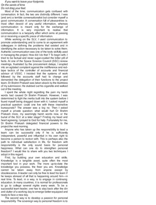 If you want to leave your footprints
On the sands of time
Do not drag your feet.
Most of the time, communication gets confused with
conversation. In fact, the two are distinctly different. I was
(and am) a terrible conversationalist but consider myself a
good communicator. A conversation full of pleasantries is
most often devoid of any useful information, whereas
communication is meant only for the exchange of
information. It is very important to realise that
communication is a twoparty affair which aims at passing
on or receiving a specific piece of information.
While working on the SLV, I used communication to
promote understanding and to come to an agreement with
colleagues in defining the problems that existed and in
identifying the action necessary to be taken to solve them.
Authentic communication was one of the tools skilfully used
in managing the project. How did I do that ? To begin with, I
tried to be factual and never sugar-coated the bitter pill of
facts. At one of the Space Science Council (SSC) review
meetings, frustrated by the procurement delays, I erupted
into an agitated complaint against the indifference and red-
tape tactics of the controller of accounts and financial
advisor of VSSC. I insisted that the systems of work
followed by the accounts staff had to change and
demanded the delegation of their functions to the project
team. Dr Brahm Prakash was taken aback by the bluntness
of my submission. He stubbed out his cigarette and walked
out of the meeting.
I spent the whole night regretting the pain my harsh
words had caused Dr Brahm Prakash. However, I was
determined to fight the inertia built into the system before I
found myself being dragged down with it. I asked myself a
practical question: could one live with these insensitive
bureaucrats? The answer was a big no. Then I asked
myself a private question: what would hurt Dr Brahm
Prakash more, my seemingly harsh words now, or the
burial of the SLV at a later stage? Finding my head and
heart agreeing, I prayed to God for help. Fortunately for me,
Dr Brahm Prakash delegated financial powers to the
project the next morning.
Anyone who has taken up the responsibility to lead a
team can be successful only if he is sufficiently
independent, powerful and influential in his own right to
become a person to reckon with. This is perhaps also the
path to individual satisfaction in life, for freedom with
responsibility is the only sound basis for personal
happiness. What can one do to strengthen personal
freedom? I would like to share with you two techniques I
adopt in this regard.
First, by building your own education and skills.
Knowledge is a tangible asset, quite often the most
important tool in your work. The more up-to-date the
knowledge you possess, the freer you are. Knowledge
cannot be taken away from anyone except by
obsolescence. A leader can only be free to lead his team if
he keeps abreast of all that is happening around him—in
real time. To lead, in a way, is to engage in continuing
education. In many countries, it is normal for professionals
to go to college several nights every week. To be a
successful team leader, one has to stay back after the din
and clutter of a working day to emerge better-equipped and
ready to face a new day.
The second way is to develop a passion for personal
responsibility. The sovereign way to personal freedom is to
 