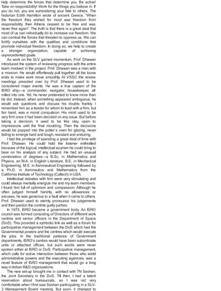 help determine the forces that determine you. Be active!
Take on responsibility! Work for the things you believe in. If
you do not, you are surrendering your fate to others. The
historian Edith Hamilton wrote of ancient Greece, “When
the freedom they wished for most was freedom from
responsibility, then Athens ceased to be free and was
never free again”. The truth is that there is a great deal that
most of us can individually do to increase our freedom. We
can combat the forces that threaten to oppress us. We can
fortify ourselves with the qualities and conditions that
promote individual freedom. In doing so, we help to create
a stronger organization, capable of achieving
unprecedented goals.
As work on the SLV gained momentum, Prof. Dhawan
introduced the system of reviewing progress with the entire
team involved in the project. Prof. Dhawan was a man with
a mission. He would effortlessly pull together all the loose
ends to make work move smoothly. At VSSC the review
meetings presided over by Prof. Dhawan used to be
considered major events. He was a true captain of the
ISRO ship—a commander, navigator, housekeeper, all
rolled into one. Yet, he never pretended to know more than
he did. Instead, when something appeared ambiguous, he
would ask questions and discuss his doubts frankly. I
remember him as a leader for whom to lead with a firm, but
fair hand, was a moral compulsion. His mind used to be
very firm once it had been decided on any issue. But before
taking a decision, it used to be like clay, open to
impressions until the final moulding. Then the decisions
would be popped into the potter’s oven for glazing, never
failing to emerge hard and tough, resistant and enduring.
I had the privilege of spending a great deal of time with
Prof. Dhawan. He could hold the listener enthralled
because of the logical, intellectual acumen he could bring to
bear on his analysis of any subject. He had an unusual
combination of degrees—a B.Sc. in Mathematics and
Physics, an M.A. in English Literature, B.E. in Mechanical
Engineering, M.S. in Aeronautical Engineering followed by
a Ph.D. in Aeronautics and Mathematics from the
California Institute of Technology (Caltech) in USA.
Intellectual debates with him were very stimulating and
could always mentally energize me and my team members.
I found him full of optimism and compassion. Although he
often judged himself harshly, with no allowances or
excuses, he was generous to a fault when it came to others.
Prof. Dhawan used to sternly pronounce his judgements
and then pardon the contrite guilty parties.
In 1975, ISRO became a government body. An ISRO
council was formed consisting of Directors of different work
centres and senior officers in the Department of Space
(DoS). This provided a symbolic link as well as a forum for
participative management between the DoS which had the
Governmental powers and the centres which would execute
the jobs. In the traditional parlance of Government
departments, ISRO’s centres would have been subordinate
units or attached offices, but such words were never
spoken either at ISRO or DoS. Participative management,
which calls for active interaction between those who wield
administrative powers and the executing agencies, was a
novel feature of ISRO management that would go a long
way in Indian R&D organizations.
The new set-up brought me in contact with TN Seshan,
the Joint Secretary in the DoS. Till then, I had a latent
reservation about bureaucrats, so I was not very
comfortable when I first saw Seshan participating in a SLV-
3 Management Board meeting. But soon, it changed to
 