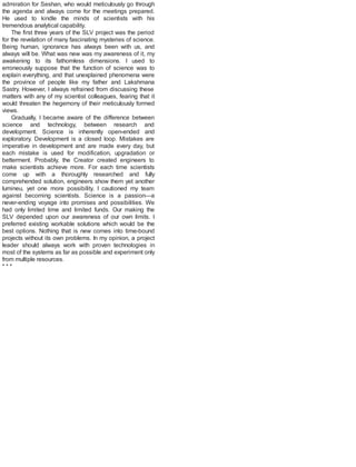 admiration for Seshan, who would meticulously go through
the agenda and always come for the meetings prepared.
He used to kindle the minds of scientists with his
tremendous analytical capability.
The first three years of the SLV project was the period
for the revelation of many fascinating mysteries of science.
Being human, ignorance has always been with us, and
always will be. What was new was my awareness of it, my
awakening to its fathomless dimensions. I used to
erroneously suppose that the function of science was to
explain everything, and that unexplained phenomena were
the province of people like my father and Lakshmana
Sastry. However, I always refrained from discussing these
matters with any of my scientist colleagues, fearing that it
would threaten the hegemony of their meticulously formed
views.
Gradually, I became aware of the difference between
science and technology, between research and
development. Science is inherently open-ended and
exploratory. Development is a closed loop. Mistakes are
imperative in development and are made every day, but
each mistake is used for modification, upgradation or
betterment. Probably, the Creator created engineers to
make scientists achieve more. For each time scientists
come up with a thoroughly researched and fully
comprehended solution, engineers show them yet another
lumineu, yet one more possibility. I cautioned my team
against becoming scientists. Science is a passion—a
never-ending voyage into promises and possibilities. We
had only limited time and limited funds. Our making the
SLV depended upon our awareness of our own limits. I
preferred existing workable solutions which would be the
best options. Nothing that is new comes into time-bound
projects without its own problems. In my opinion, a project
leader should always work with proven technologies in
most of the systems as far as possible and experiment only
from multiple resources.
* * *
 