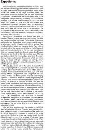 Expedients
The SLV-3 project had been formulated in such a way
that the major technology work centres, both at VSSC and
at SHAR could handle propellant production, rocket motor
testing and launch of any large diameter rocket. As
participants in the SLV-3 project, we set three milestones
for ourselves: development and flight qualification of all
subsystems through sounding rockets by 1975; sub-orbital
flights by 1976; and the final orbital flight in 1978. The work
tempo had picked up now and the atmosphere was
charged with excitement. Wherever I went, our teams had
something interesting to show me.A large number of things
were being done for the first time in the country and the
groundlevel technicians had had no prior exposure to this
kind of work. I saw new performance dimensions growing
among my team members.
Performance dimensions are factors that lead to
creation. They go beyond competencies such as the skills
and knowledge of the individual. Performance dimensions
are broader and deeper than what a person must know and
be able to do in order to function well in his or her job. They
include attitudes, values and character traits. They exist at
various levels of the human personality. At the behavioural
level—at the outermost ring of the tree—we can observe
skills and measure knowledge. Social roles and self-image
dimensions are found at the intermediate level. Motives
and traits exist at the innermost or core level. If we can
identify those performance dimensions which are most
highly correlated with job success, we can put them
together to form a blueprint for outstanding performance in
both thought and action.
Although SLV-3 was still in the future, its subsystems
were being completed. In June 1974, we used the Centaur
sounding rocket launch to test some of our critical systems.
A scaled down heat shield of SLV, Rate Gyro Unit, and
Vehicle Attitude Programmer were integrated into the
Centaur rocket. The three systems involved wide-ranging
expertise— composite materials, control engineering and
software, none of them ever having been tried before in the
country. The test was a complete success. Until then the
Indian Space Programme had not gone beyond sounding
rockets and even knowledgeable people were not ready to
see and acknowledge its efforts as anything more serious
than fiddling around with meteorological instruments. For
the first time, we inspired the confidence of the nation.
Prime Minister Indira Gandhi told Parliament on 24 July
1974, “The development and fabrication of relevant
technologies, subsystems and hardware (to make India’s
first Satellite Launch Vehicle) are progressing satisfactorily.
A number of industries are engaged in the fabrication of
components. The first orbital flight by India is scheduled to
take place in 1978.”
Like any other act of creation, the creation of the SLV-3
also had its painful moments. One day, when my team and I
were totally engrossed in the preparation of the static test
of the first stage motor, the news of a death in the family
reached me. My brother-in-law and mentor Jenab Ahmed
Jallaludin, was no more. For a couple of minutes, I was
immobilized, I could not think, could not feel anything. When
I could focus on my surroundings once more and attempted
to participate in the work, I found myself talking incoherently
—and then I realised that, with Jallaluddin, a part of me had
passed away too. A vision of my childhood reappeared
before me—evening walks around the Rameswaram
 