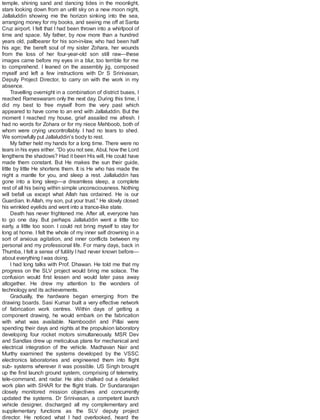 temple, shining sand and dancing tides in the moonlight,
stars looking down from an unlit sky on a new moon night,
Jallaluddin showing me the horizon sinking into the sea,
arranging money for my books, and seeing me off at Santa
Cruz airport. I felt that I had been thrown into a whirlpool of
time and space. My father, by now more than a hundred
years old, pallbearer for his son-in-law, who had been half
his age; the bereft soul of my sister Zohara, her wounds
from the loss of her four-year-old son still raw—these
images came before my eyes in a blur, too terrible for me
to comprehend. I leaned on the assembly jig, composed
myself and left a few instructions with Dr S Srinivasan,
Deputy Project Director, to carry on with the work in my
absence.
Travelling overnight in a combination of district buses, I
reached Rameswaram only the next day. During this time, I
did my best to free myself from the very past which
appeared to have come to an end with Jallaluddin. But the
moment I reached my house, grief assailed me afresh. I
had no words for Zohara or for my niece Mehboob, both of
whom were crying uncontrollably. I had no tears to shed.
We sorrowfully put Jallaluddin’s body to rest.
My father held my hands for a long time. There were no
tears in his eyes either. “Do you not see, Abul, how the Lord
lengthens the shadows? Had it been His will, He could have
made them constant. But He makes the sun their guide,
little by little He shortens them. It is He who has made the
night a mantle for you, and sleep a rest. Jallaluddin has
gone into a long sleep—a dreamless sleep, a complete
rest of all his being within simple unconsciousness. Nothing
will befall us except what Allah has ordained. He is our
Guardian. In Allah, my son, put your trust.” He slowly closed
his wrinkled eyelids and went into a trance-like state.
Death has never frightened me. After all, everyone has
to go one day. But perhaps Jallaluddin went a little too
early, a little too soon. I could not bring myself to stay for
long at home. I felt the whole of my inner self drowning in a
sort of anxious agitation, and inner conflicts between my
personal and my professional life. For many days, back in
Thumba, I felt a sense of futility I had never known before—
about everything Iwas doing.
I had long talks with Prof. Dhawan. He told me that my
progress on the SLV project would bring me solace. The
confusion would first lessen and would later pass away
altogether. He drew my attention to the wonders of
technology and its achievements.
Gradually, the hardware began emerging from the
drawing boards. Sasi Kumar built a very effective network
of fabrication work centres. Within days of getting a
component drawing, he would embark on the fabrication
with what was available. Namboodiri and Pillai were
spending their days and nights at the propulsion laboratory
developing four rocket motors simultaneously. MSR Dev
and Sandlas drew up meticulous plans for mechanical and
electrical integration of the vehicle. Madhavan Nair and
Murthy examined the systems developed by the VSSC
electronics laboratories and engineered them into flight
sub- systems wherever it was possible. US Singh brought
up the first launch ground system, comprising of telemetry,
tele-command, and radar. He also chalked out a detailed
work plan with SHAR for the flight trials. Dr Sundararajan
closely monitored mission objectives and concurrently
updated the systems. Dr Srinivasan, a competent launch
vehicle designer, discharged all my complementary and
supplementary functions as the SLV deputy project
director. He noticed what I had overlooked, heard the
 