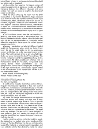 points I failed to listen to, and suggested possibilities that I
had not so much as visualized.
We learned the hard way that the biggest problem of
project management is to achieve a regular and efficient
interfacing between the different individuals and work
centres. Hard work can be set at nought in the absence of
proper coordination.
I had the fortune of having YS Rajan from the ISRO
headquarters as my friend in those times. Rajan was (and
is) a universal friend. His friendship embraced with equal
warmth turners, fitters, electricians and drivers as well as
scientists, engineers, contractors and bureaucrats. Today
when the press calls me a ‘welder of people’, I attribute this
to Rajan. His close interaction with different work centres
created such a harmony in SLV affairs that the fine threads
of individual efforts were woven into a mighty fabric of great
strength.
In 1976, my father passed away. He had been in poor
health for quite some time due to his advanced age. The
death of Jallaluddin had also taken a toll on his health and
spirit. He had lost his desire to live, as though after seeing
Jallaluddin return to his divine source, he too had become
eager to return to his.
Whenever I learnt about my father’s indifferent health, I
would visit Rameswaram with a good city doctor. Every
time I did so, he would chide me for my unnecessary
concern and lecture me on the expenses incurred on the
doctor. “Your visit is enough for me to get well, why bring a
doctor and spend money on his fees?” he would ask. This
time he had gone beyond the capabilities of any doctor,
care or money. My father Jainulabdeen, who had lived on
Rameswaram island for 102 years, had passed away
leaving behind fifteen grandchildren and one
greatgrandson. He had led an exemplary life. Sitting alone,
on the night after the burial, I remembered a poem written
on the death of Yeats by his friend Auden, and felt as if it
was written for my father:
Earth, receive an honoured guest;
William Yeats is laid to rest:
. . . . . . . . . . . . . . . . . . .
In the prison of his daysTeach the
free man howto praise.
In worldly terms, it was the death of just another old man.
No public mourning was organized, no flags were lowered
to half-mast, no newspaper carried an obituary for him. He
was not a politician, a scholar, or a businessman. He was a
plain and transparent man. My father pursued the supreme
value, the Good. His life inspired the growth of all that was
benign and angelic, wise and noble.
My father had always reminded me of the legendary
Abou Ben Adhem who, waking one night from a deep
dream of peace, saw an angel writing in a book of gold the
names of those who love the Lord. Abou asked the Angel if
his own name was on the list. The Angel replied in the
negative. Disappointed but still cheerful, Abou said, “Write
my name down as one that loves his fellowmen”. The angel
wrote, and vanished. The next night, it came again with a
great wakening light, and showed the names of those
whom the love of God had blessed. And Abou’s name was
the first on the list.
Isat for a long time with my mother, but could not speak.
She blessed me in a choked voice when I took leave of her
to return to Thumba. She knew that she was not to leave the
house of her husband, of which she was the custodian, and
I was not to live with her there. Both of us had to live out our
 