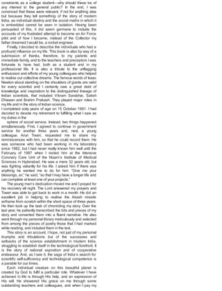 constraints as a college student—why should these be of
any interest to the general public? In the end, I was
convinced that these were relevant, if not for anything else
but because they tell something of the story of modern
India, as individual destiny and the social matrix in which it
is embedded cannot be seen in isolation. Having been
persuaded of this, it did seem germane to include the
accounts of my frustrated attempt to become an Air Force
pilot and of how I became, instead of the Collector my
father dreamed Iwould be, a rocket engineer.
Finally, I decided to describe the individuals who had a
profound influence on my life. This book is also by way of a
submission of thanks, therefore, to my parents and
immediate family, and to the teachers and preceptors I was
fortunate to have had, both as a student and in my
professional life. It is also a tribute to the unflagging
enthusiasm and efforts of my young colleagues who helped
to realise our collective dreams. The famous words of Isaac
Newton about standing on the shoulders of giants are valid
for every scientist and I certainly owe a great debt of
knowledge and inspiration to the distinguished lineage of
Indian scientists, that included Vikram Sarabhai, Satish
Dhawan and Brahm Prakash. They played major roles in
my life and in the story of Indian science.
I completed sixty years of age on 15 October 1991. I had
decided to devote my retirement to fulfilling what I saw as
my duties in the
sphere of social service. Instead, two things happened
simultaneously. First, I agreed to continue in government
service for another three years and, next, a young
colleague, Arun Tiwari, requested me to share my
reminiscences with him, so that he could record them. He
was someone who had been working in my laboratory
since 1982, but I had never really known him well until the
February of 1987 when I visited him at the Intensive
Coronary Care Unit of the Nizam’s Institute of Medical
Sciences in Hyderabad. He was a mere 32 years old, but
was fighting valiantly for his life. I asked him if there was
anything he wanted me to do for him. “Give me your
blessings, sir,” he said, “so that I may have a longer life and
can complete at least one of your projects.”
The young man’s dedication moved me and I prayed for
his recovery all night. The Lord answered my prayers and
Tiwari was able to get back to work in a month. He did an
excellent job in helping to realise the Akash missile
airframe from scratch within the short space of three years.
He then took up the task of chronicling my story. Over the
last year, he patiently transcribed the bits and pieces of my
story and converted them into a fluent narrative. He also
went through my personal library meticulously and selected
from among the pieces of poetry those that I had marked
while reading, and included them in the text.
This story is an account, I hope, not just of my personal
triumphs and tribulations but of the successes and
setbacks of the science establishment in modern India,
struggling to establish itself in the technological forefront. It
is the story of national aspiration and of cooperative
endeavour. And, as I see it, the saga of India’s search for
scientific self-sufficiency and technological competence is
a parable for our times.
Each individual creature on this beautiful planet is
created by God to fulfil a particular role. Whatever I have
achieved in life is through His help, and an expression of
His will. He showered His grace on me through some
outstanding teachers and colleagues, and when I pay my
 
