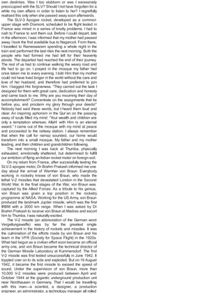 own destinies. Was I too stubborn or was I excessively
preoccupied with the SLV? Should Inot have forgotten for a
while my own affairs in order to listen to her? I regretfully
realised this only when she passed away soon afterwards.
The SLV-3 Apogee rocket, developed as a common
upper stage with Diamont, scheduled to be flight tested in
France was mired in a series of knotty problems. I had to
rush to France to sort them out. Before I could depart, late
in the afternoon, I was informed that my mother had passed
away. I took the first available bus to Nagarcoil. From there,
I travelled to Rameswaram spending a whole night in the
train and performed the last rites the next morning. Both the
people who had formed me had left for their heavenly
abode. The departed had reached the end of their journey.
The rest of us had to continue walking the weary road and
life had to go on. I prayed in the mosque my father had
once taken me to every evening. I told Him that my mother
could not have lived longer in the world without the care and
love of her husband, and therefore had preferred to join
him. I begged His forgiveness. “They carried out the task I
designed for them with great care, dedication and honesty
and came back to me. Why are you mourning their day of
accomplishment? Concentrate on the assignments that lie
before you, and proclaim my glory through your deeds!”
Nobody had said these words, but I heard them loud and
clear. An inspiring aphorism in the Qur’an on the passing
away of souls filled my mind: “Your wealth and children are
only a temptation whereas: Allah! with Him is an eternal
award.” I came out of the mosque with my mind at peace
and proceeded to the railway station. I always remember
that when the call for namaz sounded, our home would
transform into a small mosque. My father and my mother
leading, and their children and grandchildren following.
The next morning I was back at Thumba, physically
exhausted, emotionally shattered, but determined to fulfill
our ambition of flying an Indian rocket motor on foreign soil.
On my return from France, after successfully testing the
SLV-3 apogee motor, Dr Brahm Prakash informed me one
day about the arrival of Wernher von Braun. Everybody
working in rocketry knows of von Braun, who made the
lethal V-2 missiles that devastated London in the Second
World War. In the final stages of the War, von Braun was
captured by the Allied Forces. As a tribute to his genius,
von Braun was given a top position in the rocketry
programme at NASA. Working for the US Army, von Braun
produced the landmark Jupiter missile, which was the first
IRBM with a 3000 km range. When I was asked by Dr
Brahm Prakash to receive von Braun at Madras and escort
him to Thumba, Iwas naturally excited.
The V-2 missile (an abbreviation of the German word
Vergeltungswaffe) was by far the greatest single
achievement in the history of rockets and missiles. It was
the culmination of the efforts made by von Braun and his
team in the VFR (Society for Space Flight) in the 1920s.
What had begun as a civilian effort soon became an official
army one, and von Braun became the technical director of
the German Missile Laboratory at Kummersdorf. The first
V-2 missile was first tested unsuccessfully in June 1942. It
toppled over on to its side and exploded. But on 16 August
1942, it became the first missile to exceed the speed of
sound. Under the supervision of von Braun, more than
10,000 V-2 missiles were produced between April and
October 1944 at the gigantic underground production unit
near Nordhausen in Germany. That I would be travelling
with this man—a scientist, a designer, a production
engineer, an administrator, a technology manager all rolled
 