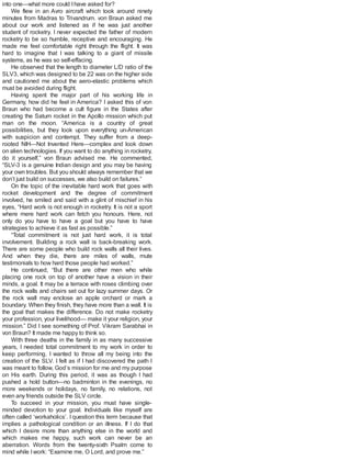 into one—what more could Ihave asked for?
We flew in an Avro aircraft which took around ninety
minutes from Madras to Trivandrum. von Braun asked me
about our work and listened as if he was just another
student of rocketry. I never expected the father of modern
rocketry to be so humble, receptive and encouraging. He
made me feel comfortable right through the flight. It was
hard to imagine that I was talking to a giant of missile
systems, as he was so self-effacing.
He observed that the length to diameter L/D ratio of the
SLV3, which was designed to be 22 was on the higher side
and cautioned me about the aero-elastic problems which
must be avoided during flight.
Having spent the major part of his working life in
Germany, how did he feel in America? I asked this of von
Braun who had become a cult figure in the States after
creating the Saturn rocket in the Apollo mission which put
man on the moon. “America is a country of great
possibilities, but they look upon everything un-American
with suspicion and contempt. They suffer from a deep-
rooted NIH—Not Invented Here—complex and look down
on alien technologies. If you want to do anything in rocketry,
do it yourself,” von Braun advised me. He commented,
“SLV-3 is a genuine Indian design and you may be having
your own troubles. But you should always remember that we
don’t just build on successes, we also build on failures.”
On the topic of the inevitable hard work that goes with
rocket development and the degree of commitment
involved, he smiled and said with a glint of mischief in his
eyes, “Hard work is not enough in rocketry. It is not a sport
where mere hard work can fetch you honours. Here, not
only do you have to have a goal but you have to have
strategies to achieve it as fast as possible.”
“Total commitment is not just hard work, it is total
involvement. Building a rock wall is back-breaking work.
There are some people who build rock walls all their lives.
And when they die, there are miles of walls, mute
testimonials to how hard those people had worked.”
He continued, “But there are other men who while
placing one rock on top of another have a vision in their
minds, a goal. It may be a terrace with roses climbing over
the rock walls and chairs set out for lazy summer days. Or
the rock wall may enclose an apple orchard or mark a
boundary. When they finish, they have more than a wall. It is
the goal that makes the difference. Do not make rocketry
your profession, your livelihood— make it your religion, your
mission.” Did I see something of Prof. Vikram Sarabhai in
von Braun? It made me happy to think so.
With three deaths in the family in as many successive
years, I needed total commitment to my work in order to
keep performing. I wanted to throw all my being into the
creation of the SLV. I felt as if I had discovered the path I
was meant to follow, God’s mission for me and my purpose
on His earth. During this period, it was as though I had
pushed a hold button—no badminton in the evenings, no
more weekends or holidays, no family, no relations, not
even any friends outside the SLV circle.
To succeed in your mission, you must have single-
minded devotion to your goal. Individuals like myself are
often called ‘workaholics’. I question this term because that
implies a pathological condition or an illness. If I do that
which I desire more than anything else in the world and
which makes me happy, such work can never be an
aberration. Words from the twenty-sixth Psalm come to
mind while Iwork: “Examine me, O Lord, and prove me.”
 