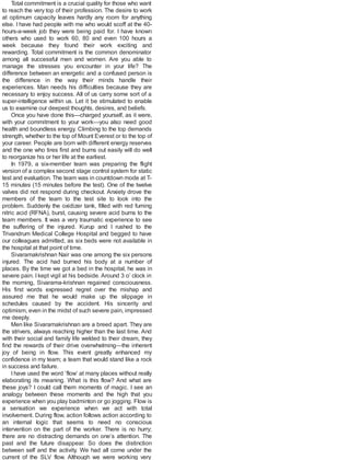 Total commitment is a crucial quality for those who want
to reach the very top of their profession. The desire to work
at optimum capacity leaves hardly any room for anything
else. I have had people with me who would scoff at the 40-
hours-a-week job they were being paid for. I have known
others who used to work 60, 80 and even 100 hours a
week because they found their work exciting and
rewarding. Total commitment is the common denominator
among all successful men and women. Are you able to
manage the stresses you encounter in your life? The
difference between an energetic and a confused person is
the difference in the way their minds handle their
experiences. Man needs his difficulties because they are
necessary to enjoy success. All of us carry some sort of a
super-intelligence within us. Let it be stimulated to enable
us to examine our deepest thoughts, desires, and beliefs.
Once you have done this—charged yourself, as it were,
with your commitment to your work—you also need good
health and boundless energy. Climbing to the top demands
strength, whether to the top of Mount Everest or to the top of
your career. People are born with different energy reserves
and the one who tires first and burns out easily will do well
to reorganize his or her life at the earliest.
In 1979, a six-member team was preparing the flight
version of a complex second stage control system for static
test and evaluation. The team was in countdown mode at T-
15 minutes (15 minutes before the test). One of the twelve
valves did not respond during checkout. Anxiety drove the
members of the team to the test site to look into the
problem. Suddenly the oxidizer tank, filled with red fuming
nitric acid (RFNA), burst, causing severe acid burns to the
team members. It was a very traumatic experience to see
the suffering of the injured. Kurup and I rushed to the
Trivandrum Medical College Hospital and begged to have
our colleagues admitted, as six beds were not available in
the hospital at that point of time.
Sivaramakrishnan Nair was one among the six persons
injured. The acid had burned his body at a number of
places. By the time we got a bed in the hospital, he was in
severe pain. I kept vigil at his bedside. Around 3 o’ clock in
the morning, Sivarama-krishnan regained consciousness.
His first words expressed regret over the mishap and
assured me that he would make up the slippage in
schedules caused by the accident. His sincerity and
optimism, even in the midst of such severe pain, impressed
me deeply.
Men like Sivaramakrishnan are a breed apart. They are
the strivers, always reaching higher than the last time. And
with their social and family life welded to their dream, they
find the rewards of their drive overwhelming—the inherent
joy of being in flow. This event greatly enhanced my
confidence in my team; a team that would stand like a rock
in success and failure.
I have used the word ‘flow’ at many places without really
elaborating its meaning. What is this flow? And what are
these joys? I could call them moments of magic. I see an
analogy between these moments and the high that you
experience when you play badminton or go jogging. Flow is
a sensation we experience when we act with total
involvement. During flow, action follows action according to
an internal logic that seems to need no conscious
intervention on the part of the worker. There is no hurry;
there are no distracting demands on one’s attention. The
past and the future disappear. So does the distinction
between self and the activity. We had all come under the
current of the SLV flow. Although we were working very
 