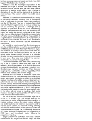 hard we were very relaxed, energetic and fresh. How did it
happen? Who had created this flow?
Perhaps it was the meaningful organization of the
purposes we sought to achieve. We would identify the
broadest possible purpose level and then work towards
developing a feasible target solution from a variety of
alternatives. It was this working backwards to develop a
creative change in the problem solution, that used to put us
in ‘flow’.
When the SLV-3 hardware started emerging, our ability
to concentrate increased markedly. I felt a tremendous
surge of confidence; in complete control over myself and
over the SLV-3 project. Flow is a by-product of controlled
creativity. The first requirement is to work as hard as you
can at something that presents a challenge and is
approved by your heart. It may not be an overwhelming
challenge, but one that stretches you a little, something that
makes you realise that you are performing a task better
today than you did yesterday, or the last time you tried to do
it. Another prerequisite for being in flow is the availability of
a significant span of uninterrupted time. In my experience, it
is difficult to switch into the flow state in less than half an
hour. And it is almost impossible if you are bedevilled by
interruptions.
Is it possible to switch yourself into flow by using some
sort of a conditioning device in much the same way that we
condition ourselves to learn effectively? The answer is yes,
and the secret is to analyse previous occasions when you
have been in flow, because each person has his or her
unique natural frequency which responds to a particular
stimulus. You alone can identify the common denominator
in your case. Once you have isolated this common
denominator, you can set the stage for flow.
I have experienced this state many times, almost every
day of the SLV mission. There have been days in the
laboratory when I have looked up to find the laboratory
empty and realised that it was way past the quitting time.
On other days, my team members and I have been so
caught up in our work that the lunch hour slipped by without
our even being conscious that we were hungry.
Analysing such occasions in retrospect, I find them
similar in the sense that this flow was experienced when the
project was nearing completion, or when the project had
reached that phase when all the necessary data had been
gathered and we were ready to start summing up the
problem, outlining the demands made by conflicting criteria
and the various positions presented by opposing interests
and making our recommendations for action. Ialso realised
that this tended to happen on days that were relatively quiet
in the office, with no crises or meetings. Such spells
increased steadily in frequency, and the SLV-3 dream was
finally realised in the middle of 1979.
We had scheduled the first experimental flight trial of
SLV-3 for 10 August 1979. The primary goals of the
mission were to realise a fully integrated launch vehicle; to
evaluate on-board systems like stage motors, guidance
and control systems and electronic subsystems; and to
evaluate ground systems, like checkout, tracking, telemetry
and real-time data facilities in launch operations built at the
Sriharikota launch complex. The 23 metre-long, four-stage
SLV rocket weighing 17 tonnes finally took off elegantly at
0758 hours and immediately started following its
programmed trajectory.
Stage I performed to perfection. There was a smooth
transition from this stage to the second stage. We were
 