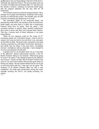 spellbound to see our hopes flying in the form of the SLV-3.
Suddenly, the spell was broken. The second stage went out
of control. The flight was terminated after 317 seconds and
the vehicle’s remains, including my favourite fourth stage
with the payload splashed into the sea, 560 km off
Sriharikota.
The incident caused us profound disappointment. Ifelt a
strange mix of anger and frustration. Suddenly, Ifelt my legs
become so stiff that they ached. The problem was not with
my body; something was happening in my mind.
The premature death of my hovercraft Nandi, the
abandoning of the RATO, the abortion of the SLV-Diamont
fourth stage—all came alive in a flash, like a long-buried
Phoenix rising from its ashes. Over the years, I had
somehow learned to absorb these aborted endeavours,
had come to terms with them and pursued fresh dreams.
That day, I re-lived each of those setbacks in my deep
despondency.
“What do you suppose could be the cause of it?”
somebody asked me in the Block House. I tried to find an
answer, but I was too tired to try and think it out, and gave
up the effort as futile. The launch was conducted in the early
morning, preceded by a full night’s count-down. Moreover, I
had hardly had any sleep in the past week. Completely
drained—mentally as well as physically—I went straight to
my room and slumped onto the bed.
A gentle touch on my shoulder woke me up. It was late
in the afternoon, almost approaching evening. I saw Dr
Brahm Prakash sitting by my bedside. “What about going
for lunch?” he asked. I was deeply touched by his affection
and concern. I found out later that Dr Brahm Prakash had
come to my room twice before that but had gone away on
finding me asleep. He had waited all that time for me to get
up and have lunch with him. I was sad, but not alone. The
company of Dr Brahm Prakash filled me with a new
confidence. He made light conversation during the meal,
carefully avoiding the SLV-3, but gently providing me
solace.
* * *
 