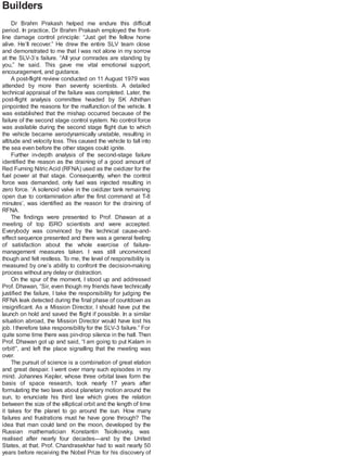 Builders
Dr Brahm Prakash helped me endure this difficult
period. In practice, Dr Brahm Prakash employed the front-
line damage control principle: “Just get the fellow home
alive. He’ll recover.” He drew the entire SLV team close
and demonstrated to me that I was not alone in my sorrow
at the SLV-3’s failure. “All your comrades are standing by
you,” he said. This gave me vital emotional support,
encouragement, and guidance.
A post-flight review conducted on 11 August 1979 was
attended by more than seventy scientists. A detailed
technical appraisal of the failure was completed. Later, the
post-flight analysis committee headed by SK Athithan
pinpointed the reasons for the malfunction of the vehicle. It
was established that the mishap occurred because of the
failure of the second stage control system. No control force
was available during the second stage flight due to which
the vehicle became aerodynamically unstable, resulting in
altitude and velocity loss. This caused the vehicle to fall into
the sea even before the other stages could ignite.
Further in-depth analysis of the second-stage failure
identified the reason as the draining of a good amount of
Red Fuming Nitric Acid (RFNA) used as the oxidizer for the
fuel power at that stage. Consequently, when the control
force was demanded, only fuel was injected resulting in
zero force. ‘A solenoid valve in the oxidizer tank remaining
open due to contamination after the first command at T-8
minutes’, was identified as the reason for the draining of
RFNA.
The findings were presented to Prof. Dhawan at a
meeting of top ISRO scientists and were accepted.
Everybody was convinced by the technical cause-and-
effect sequence presented and there was a general feeling
of satisfaction about the whole exercise of failure-
management measures taken. I was still unconvinced
though and felt restless. To me, the level of responsibility is
measured by one’s ability to confront the decision-making
process without any delay or distraction.
On the spur of the moment, I stood up and addressed
Prof. Dhawan, “Sir, even though my friends have technically
justified the failure, I take the responsibility for judging the
RFNA leak detected during the final phase of countdown as
insignificant. As a Mission Director, I should have put the
launch on hold and saved the flight if possible. In a similar
situation abroad, the Mission Director would have lost his
job. I therefore take responsibility for the SLV-3 failure.” For
quite some time there was pin-drop silence in the hall. Then
Prof. Dhawan got up and said, “I am going to put Kalam in
orbit!”, and left the place signalling that the meeting was
over.
The pursuit of science is a combination of great elation
and great despair. I went over many such episodes in my
mind. Johannes Kepler, whose three orbital laws form the
basis of space research, took nearly 17 years after
formulating the two laws about planetary motion around the
sun, to enunciate his third law which gives the relation
between the size of the elliptical orbit and the length of time
it takes for the planet to go around the sun. How many
failures and frustrations must he have gone through? The
idea that man could land on the moon, developed by the
Russian mathematician Konstantin Tsiolkovsky, was
realised after nearly four decades—and by the United
States, at that. Prof. Chandrasekhar had to wait nearly 50
years before receiving the Nobel Prize for his discovery of
 