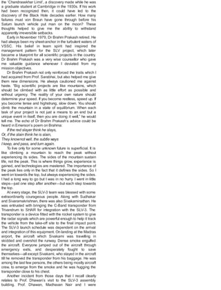 the ‘Chandrasekhar Limit’, a discovery made while he was
a graduate student at Cambridge in the 1930s. If his work
had been recognized then, it could have led to the
discovery of the Black Hole decades earlier. How many
failures must von Braun have gone through before his
Saturn launch vehicle put man on the moon? These
thoughts helped to give me the ability to withstand
apparently irreversible setbacks.
Early in November 1979, Dr Brahm Prakash retired. He
had always been my sheet-anchor in the turbulent waters of
VSSC. His belief in team spirit had inspired the
management pattern for the SLV project, which later
became a blueprint for all scientific projects in the country.
Dr Brahm Prakash was a very wise counsellor who gave
me valuable guidance whenever I deviated from my
mission objectives.
Dr Brahm Prakash not only reinforced the traits which I
had acquired from Prof. Sarabhai, but also helped me give
them new dimensions. He always cautioned me against
haste. “Big scientific projects are like mountains, which
should be climbed with as little effort as possible and
without urgency. The reality of your own nature should
determine your speed. If you become restless, speed up. If
you become tense and highstrung, slow down. You should
climb the mountain in a state of equilibrium. When each
task of your project is not just a means to an end but a
unique event in itself, then you are doing it well,” he would
tell me. The echo of Dr Brahm Prakash’s advice could be
heard in Emerson’s poem on Brahma:
If the red slayer think he slays,
Or, if the slain think he is slain,
They knownot well, the subtle ways
I keep, and pass, and turn again.
To live only for some unknown future is superficial. It is
like climbing a mountain to reach the peak without
experiencing its sides. The sides of the mountain sustain
life, not the peak. This is where things grow, experience is
gained, and technologies are mastered. The importance of
the peak lies only in the fact that it defines the sides. So I
went on towards the top, but always experiencing the sides.
I had a long way to go but I was in no hurry. I went in little
steps—just one step after another—but each step towards
the top.
At every stage, the SLV-3 team was blessed with some
extraordinarily courageous people. Along with Sudhakar
and Sivaramakrishnan, there was also Sivakaminathan. He
was entrusted with bringing the C-Band transponder from
Trivandrum to SHAR for integration with the SLV-3. The
transponder is a device fitted with the rocket system to give
the radar signals which are powerful enough to help it track
the vehicle from the take-off site to the final impact point.
The SLV-3 launch schedule was dependent on the arrival
and integration of this equipment. On landing at the Madras
airport, the aircraft which Sivakami was travelling in
skidded and overshot the runway. Dense smoke engulfed
the aircraft. Everyone jumped out of the aircraft through
emergency exits, and desperately fought to save
themselves—all except Sivakami, who stayed in the aircraft
till he removed the transponder from his baggage. He was
among the last few persons, the others being mostly aircraft
crew, to emerge from the smoke and he was hugging the
transponder close to his chest.
Another incident from those days that I recall clearly
relates to Prof. Dhawan’s visit to the SLV-3 assembly
building. Prof. Dhawan, Madhavan Nair and I were
 