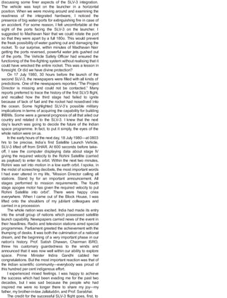 discussing some finer aspects of the SLV-3 integration.
The vehicle was kept on the launcher in a horizontal
position. When we were moving around and examining the
readiness of the integrated hardware, I noticed the
presence of big water-ports for extinguishing fire in case of
an accident. For some reason, I felt uncomfortable at the
sight of the ports facing the SLV-3 on the launcher. I
suggested to Madhavan Nair that we could rotate the port
so that they were apart by a full 180o. This would prevent
the freak possibility of water gushing out and damaging the
rocket. To our surprise, within minutes of Madhavan Nair
getting the ports reversed, powerful water jets gushed out
of the ports. The Vehicle Safety Officer had ensured the
functioning of the fire-fighting system without realising that it
could have wrecked the entire rocket. This was a lesson in
foresight. Or did we have divine protection?
On 17 July 1980, 30 hours before the launch of the
second SLV-3, the newspapers were filled with all kinds of
predictions. One of the newspapers reported, “The Project
Director is missing and could not be contacted.” Many
reports preferred to trace the history of the first SLV3 flight,
and recalled how the third stage had failed to ignite
because of lack of fuel and the rocket had nosedived into
the ocean. Some highlighted SLV-3’s possible military
implications in terms of acquiring the capability for building
IRBMs. Some were a general prognosis of all that ailed our
country and related it to the SLV-3. I knew that the next
day’s launch was going to decide the future of the Indian
space programme. In fact, to put it simply, the eyes of the
whole nation were on us.
In the early hours of the next day, 18 July 1980—at 0803
hrs to be precise, India’s first Satellite Launch Vehicle,
SLV-3 lifted off from SHAR. At 600 seconds before take-
off, I saw the computer displaying data about stage IV
giving the required velocity to the Rohini Satellite (carried
as payload) to enter its orbit. Within the next two minutes,
Rohini was set into motion in a low earth orbit. I spoke, in
the midst of screeching decibels, the most important words
I had ever uttered in my life, “Mission Director calling all
stations. Stand by for an important announcement. All
stages performed to mission requirements. The fourth
stage apogee motor has given the required velocity to put
Rohini Satellite into orbit”. There were happy cries
everywhere. When I came out of the Block House, I was
lifted onto the shoulders of my jubilant colleagues and
carried in a procession.
The whole nation was excited. India had made its entry
into the small group of nations which possessed satellite
launch capability. Newspapers carried news of the event in
their headlines. Radio and television stations aired special
programmes. Parliament greeted the achievement with the
thumping of desks. It was both the culmination of a national
dream, and the beginning of a very important phase in our
nation’s history. Prof. Satish Dhawan, Chairman ISRO,
threw his customary guardedness to the winds and
announced that it was now well within our ability to explore
space. Prime Minister Indira Gandhi cabled her
congratulations. But the most important reaction was that of
the Indian scientific community—everybody was proud of
this hundred per cent indigenous effort.
I experienced mixed feelings. I was happy to achieve
the success which had been evading me for the past two
decades, but I was sad because the people who had
inspired me were no longer there to share my joy—my
father, my brother-in-law Jallaluddin, and Prof. Sarabhai.
The credit for the successful SLV-3 flight goes, first, to
 