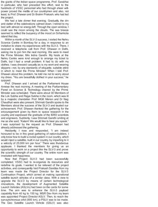 the giants of the Indian space programme, Prof. Sarabhai
in particular, who had preceded this effort; next to the
hundreds of VSSC personnel who had through sheer will-
power proved the mettle of our countrymen and also, not
least, to Prof. Dhawan and Dr Brahm Prakash, who had led
the project.
We had a late dinner that evening. Gradually, the din
and clatter of the celebrations calmed down. I retired to my
bed with almost no energy left. Through the open window, I
could see the moon among the clouds. The sea breeze
seemed to reflect the buoyancy of the mood on Sriharikota
island that day.
Within a month of the SLV-3 success, Ivisited the Nehru
Science Centre in Bombay for a day, in response to an
invitation to share my experiences with the SLV-3. There, I
received a telephone call from Prof. Dhawan in Delhi,
asking me to join him the next morning. We were to meet
the Prime Minister, Mrs Indira Gandhi. My hosts at the
Nehru Centre were kind enough to arrange my ticket to
Delhi, but I had a small problem. It had to do with my
clothes. I was dressed casually as is my wont and wearing
slippers—not, by any standards of etiquette, suitable attire
in which to meet the Prime Minister! When I told Prof.
Dhawan about this problem, he told me not to worry about
my dress. “You are beautifully clothed in your success,” he
quipped.
Prof. Dhawan and I arrived at the Parliament House
Annexe the next morning. A meeting of the Parliamentary
Panel on Science & Technology chaired by the Prime
Minister was scheduled. There were about 30 Members of
the Lok Sabha and Rajya Sabha in the room, which was lit
by a majestic chandelier. Prof. MGK Menon and Dr Nag
Chaudhuri were also present. Shrimati Gandhi spoke to the
Members about the success of the SLV-3 and lauded our
achievement. Prof. Dhawan thanked the gathering for the
encouragement given by them to space research in the
country and expressed the gratitude of the ISRO scientists
and engineers. Suddenly, I saw Shrimati Gandhi smiling at
me as she said, “Kalam! We would like to hear you speak.”
I was surprised by the request as Prof. Dhawan had
already addressed the gathering.
Hesitantly, I rose and responded, “I am indeed
honoured to be in this great gathering of nation-builders. I
only know how to build a rocket system in our country, which
would inject a satellite, built in our country, by imparting to it
a velocity of 25,000 km per hour.” There was thunderous
applause. I thanked the members for giving us an
opportunity to work on a project like the SLV-3 and prove
the scientific strength of our country. The entire room was
irradiated with happiness.
Now that Project SLV-3 had been successfully
completed, VSSC had to re-organize its resources and
redefine its goals. I wanted to be relieved of the project
activities, and consequently Ved Prakash Sandlas from my
team was made the Project Director for the SLV-3
Continuation Project, which aimed at making operational
satellite launch vehicles of a similar class. With a view to
upgrade the SLV-3 by means of certain technological
innovations, the development of Augmented Satellite
Launch Vehicles (ASLVs) had been on the cards for some
time. The aim was to enhance the SLV-3 payload
capability from 40 kg to 150 kg. MSR Dev from my team
was appointed Project Director ASLV. Then, to reach the
sun-synchronous orbit (900 km), a PSLV was to be made.
The Geo Satellite Launch Vehicle (GSLV) was also
 