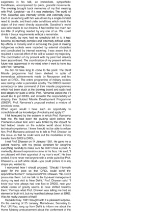 eagerness in his talk, an immediate, sympathetic
friendliness, accompanied by quick, graceful movements.
The evening brought back memories of my first meeting
with Prof. Sarabhai—as if it was yesterday. The world of
Prof. Sarabhai was internally simple and externally easy.
Each of us working with him was driven by a single-minded
need to create, and lived under conditions which made the
object of that need directly accessible. Sarabhai’s world
was tailor-made to our dreams. It had neither too much nor
too little of anything needed by any one of us. We could
divide it by our requirements without a remainder.
My world, by now, had no simplicity left in it. It had
become an internally complex and externally difficult world.
My efforts in rocketry and in achieving the goal of making
indigenous rockets were impeded by external obstacles
and complicated by internal wavering. I was aware that it
required a special effort of the will to sustain my trajectory.
The coordination of my present with my past had already
been jeopardised. The coordination of my present with my
future was uppermost in my mind when I went to have tea
with Prof. Ramanna.
He did not take long to come to the point. The Devil
Missile programme had been shelved in spite of
tremendous achievements made by Narayanan and his
team at DRDL. The entire programme of military rockets
was reeling under a persistent apathy. The DRDO needed
somebody to take command of their missile programmes
which had been stuck at the drawing board and static test
bed stages for quite a while. Prof. Ramanna asked me if I
would like to join DRDL and shoulder the responsibility of
shaping their Guided Missile Development Programme
(GMDP). Prof. Ramanna’s proposal evoked a mixture of
emotions in me.
When again would I have such an opportunity to
consolidate all our knowledge of rocketry and apply it?
I felt honoured by the esteem in which Prof. Ramanna
held me. He had been the guiding spirit behind the
Pokharan nuclear test, and I was thrilled by the impact he
had helped create on the outside world about India’s
technical competence. I knew I would not be able to refuse
him. Prof. Ramanna advised me to talk to Prof. Dhawan on
this issue so that he could work out the modalities of my
transfer from ISRO to DRDL.
I met Prof. Dhawan on 14 January 1981. He gave me a
patient hearing, with his typical penchant for weighing
everything carefully to make sure he didn’t miss a point. A
markedly pleasant expression came to his face. He said, “I
am pleased with their appraisal of my man’s work”. He then
smiled. Ihave never met anyone with a smile quite like Prof.
Dhawan’s—a soft white cloud—you could picture it in any
shape you wanted to.
I wondered how I should proceed. “Should I formally
apply for the post so that DRDL could send the
appointment order?” I enquired of Prof. Dhawan. “No. Don’t
pressurise them. Let me talk to the top-level management
during my next visit to New Delhi,” Prof. Dhawan said. “I
know you have always had one foot in DRDO, now your
whole centre of gravity seems to have shifted towards
them.” Perhaps what Prof. Dhawan was telling me had an
element of truth in it, but my heart had always been at ISRO.
Was he really unaware of that?
Republic Day, 1981 brought with it a pleasant surprise.
On the evening of 25 January, Mahadevan, Secretary to
Prof. UR Rao, rang up from Delhi to inform me about the
Home Ministry announcement about the conferment of the
 