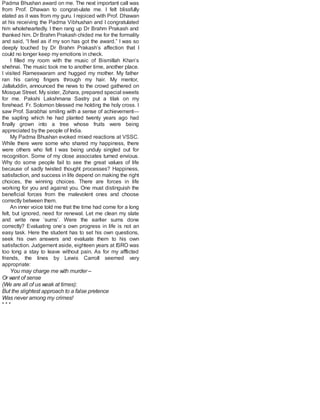 Padma Bhushan award on me. The next important call was
from Prof. Dhawan to congrat-ulate me. I felt blissfully
elated as it was from my guru. I rejoiced with Prof. Dhawan
at his receiving the Padma Vibhushan and I congratulated
him wholeheartedly. I then rang up Dr Brahm Prakash and
thanked him. Dr Brahm Prakash chided me for the formality
and said, “I feel as if my son has got the award.” I was so
deeply touched by Dr Brahm Prakash’s affection that I
could no longer keep my emotions in check.
I filled my room with the music of Bismillah Khan’s
shehnai. The music took me to another time, another place.
I visited Rameswaram and hugged my mother. My father
ran his caring fingers through my hair. My mentor,
Jallaluddin, announced the news to the crowd gathered on
Mosque Street. My sister, Zohara, prepared special sweets
for me. Pakshi Lakshmana Sastry put a tilak on my
forehead. Fr. Solomon blessed me holding the holy cross. I
saw Prof. Sarabhai smiling with a sense of achievement—
the sapling which he had planted twenty years ago had
finally grown into a tree whose fruits were being
appreciated by the people of India.
My Padma Bhushan evoked mixed reactions at VSSC.
While there were some who shared my happiness, there
were others who felt I was being unduly singled out for
recognition. Some of my close associates turned envious.
Why do some people fail to see the great values of life
because of sadly twisted thought processes? Happiness,
satisfaction, and success in life depend on making the right
choices, the winning choices. There are forces in life
working for you and against you. One must distinguish the
beneficial forces from the malevolent ones and choose
correctly between them.
An inner voice told me that the time had come for a long
felt, but ignored, need for renewal. Let me clean my slate
and write new ‘sums’. Were the earlier sums done
correctly? Evaluating one’s own progress in life is not an
easy task. Here the student has to set his own questions,
seek his own answers and evaluate them to his own
satisfaction. Judgement aside, eighteen years at ISRO was
too long a stay to leave without pain. As for my afflicted
friends, the lines by Lewis Carroll seemed very
appropriate:
You may charge me with murder –
Or want of sense
(We are all of us weak at times):
But the slightest approach to a false pretence
Was never among my crimes!
* * *
 