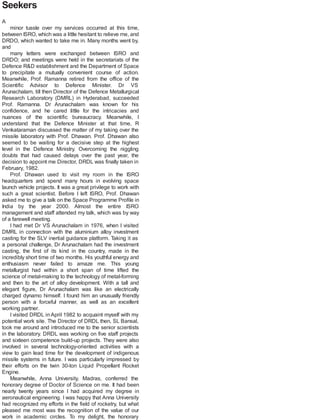 Seekers
A
minor tussle over my services occurred at this time,
between ISRO, which was a little hesitant to relieve me, and
DRDO, which wanted to take me in. Many months went by,
and
many letters were exchanged between ISRO and
DRDO; and meetings were held in the secretariats of the
Defence R&D establishment and the Department of Space
to precipitate a mutually convenient course of action.
Meanwhile, Prof. Ramanna retired from the office of the
Scientific Advisor to Defence Minister. Dr VS
Arunachalam, till then Director of the Defence Metallurgical
Research Laboratory (DMRL) in Hyderabad, succeeded
Prof. Ramanna. Dr Arunachalam was known for his
confidence, and he cared little for the intricacies and
nuances of the scientific bureaucracy. Meanwhile, I
understand that the Defence Minister at that time, R
Venkataraman discussed the matter of my taking over the
missile laboratory with Prof. Dhawan. Prof. Dhawan also
seemed to be waiting for a decisive step at the highest
level in the Defence Ministry. Overcoming the niggling
doubts that had caused delays over the past year, the
decision to appoint me Director, DRDL was finally taken in
February, 1982.
Prof. Dhawan used to visit my room in the ISRO
headquarters and spend many hours in evolving space
launch vehicle projects. It was a great privilege to work with
such a great scientist. Before I left ISRO, Prof. Dhawan
asked me to give a talk on the Space Programme Profile in
India by the year 2000. Almost the entire ISRO
management and staff attended my talk, which was by way
of a farewell meeting.
I had met Dr VS Arunachalam in 1976, when I visited
DMRL in connection with the aluminium alloy investment
casting for the SLV inertial guidance platform. Taking it as
a personal challenge, Dr Arunachalam had the investment
casting, the first of its kind in the country, made in the
incredibly short time of two months. His youthful energy and
enthusiasm never failed to amaze me. This young
metallurgist had within a short span of time lifted the
science of metal-making to the technology of metal-forming
and then to the art of alloy development. With a tall and
elegant figure, Dr Arunachalam was like an electrically
charged dynamo himself. I found him an unusually friendly
person with a forceful manner, as well as an excellent
working partner.
I visited DRDL in April 1982 to acquaint myself with my
potential work site. The Director of DRDL then, SL Bansal,
took me around and introduced me to the senior scientists
in the laboratory. DRDL was working on five staff projects
and sixteen competence build-up projects. They were also
involved in several technology-oriented activities with a
view to gain lead time for the development of indigenous
missile systems in future. I was particularly impressed by
their efforts on the twin 30-ton Liquid Propellant Rocket
Engine.
Meanwhile, Anna University, Madras, conferred the
honorary degree of Doctor of Science on me. It had been
nearly twenty years since I had acquired my degree in
aeronautical engineering. I was happy that Anna University
had recognized my efforts in the field of rocketry, but what
pleased me most was the recognition of the value of our
work in academic circles. To my delight, the honorary
 