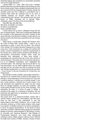 doctorate degree was awarded at a convocation presided
over by Prof. Raja Ramanna.
I joined DRDL on 1 June, 1982. Very soon, I realized
that this laboratory was still haunted by the winding up of the
Devil missile project. Many excellent professionals had not
yet recovered from the disappointment. People outside the
scientific world may find it difficult to comprehend how a
scientist feels when the umbilical cord to his work is
suddenly snapped, for reasons totally alien to his
understanding and interests. The general mood and work
tempo at DRDL reminded me of Samuel Taylor
Coleridge’s poem The Rime of the Ancient Mariner:
Day after day, day after day,
We stuck, nor breath, nor motion;
As idle as a painted ship
Upon a painted ocean.
I found almost all my senior colleagues living with the
pain of dashed hopes. There was a widespread feeling that
the scientists of this laboratory had been cheated by the
senior officials in the Ministry of Defence. It was clear to me
that the burial of the Devil was essential for the rise of hope
and vision.
When about a month later, Admiral OS Dawson, then
the Chief of Naval Staff, visited DRDL, I used it as an
opportunity to make a point with my team. The Tactical
Core Vehicle (TCV) project had been hanging fire for quite
some time. It was conceived as a single core vehicle with
certain common subsystems to meet the requirements of
the services for a quick reaction Surface-to-Air Missile, an
anti-radiation Air-to-Surface Missile which could be
launched from helicopters or fixed wing aircraft. I
emphasized the sea-skimming role of the core vehicle to
Admiral Dawson. I focussed not on its technical intricacies,
but on its battlefield capabilities; and I highlighted the
production plans. The message was loud and clear to my
new associates—do not make anything which you cannot
sell later and do not spend your life on making one thing
only. Missile development is a multi-dimensional business
—if you remain in any one dimension for a long time, you
will get stuck.
My initial few months at DRDL were largely interactive. I
had read at St. Joseph’s that an electron may appear as a
particle or wave depending on how you look at it. If you ask
a particle question, it will give you a particle answer; if you
ask a wave question, it will give you a wave answer. I not
only described and explained our goals, but also made
them an interplay between our work and ourselves. I still
recall quoting Ronald Fischer at one of the meetings, “The
sweetness we taste in a piece of sugar is neither a
property of the sugar nor a property of ourselves. We are
producing the experience of sweetness in the process of
interacting with the sugar.”
Very good work on a Surface-to-Surface missile with a
vertical riseturn straight line climb-ballistic path had been
done by that time. I was astonished to see the
determination of the DRDL workforce, who, in spite of the
premature winding up of their earlier projects, were eager
to go ahead. I arranged reviews for its various subsystems,
to arrive at precise specifications. To the horror of many
old-timers in DRDO, Istarted inviting people from the Indian
Institute of Science, Indian Institutes of Technology, Council
for Scientific and Industrial Research, Tata Institute of
Fundamental Research, and many other educational
institutions where related experts could be found. I felt that
the stuffy work centres of DRDL needed a breath of fresh
 