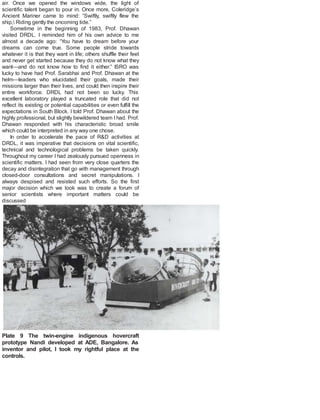 air. Once we opened the windows wide, the light of
scientific talent began to pour in. Once more, Coleridge’s
Ancient Mariner came to mind: “Swiftly, swiftly flew the
ship, Riding gently the oncoming tide.”
Sometime in the beginning of 1983, Prof. Dhawan
visited DRDL. I reminded him of his own advice to me
almost a decade ago: “You have to dream before your
dreams can come true. Some people stride towards
whatever it is that they want in life; others shuffle their feet
and never get started because they do not know what they
want—and do not know how to find it either.” ISRO was
lucky to have had Prof. Sarabhai and Prof. Dhawan at the
helm—leaders who elucidated their goals, made their
missions larger than their lives, and could then inspire their
entire workforce. DRDL had not been so lucky. This
excellent laboratory played a truncated role that did not
reflect its existing or potential capabilities or even fulfill the
expectations in South Block. I told Prof. Dhawan about the
highly professional, but slightly bewildered team I had. Prof.
Dhawan responded with his characteristic broad smile
which could be interpreted in any way one chose.
In order to accelerate the pace of R&D activities at
DRDL, it was imperative that decisions on vital scientific,
technical and technological problems be taken quickly.
Throughout my career I had zealously pursued openness in
scientific matters. I had seen from very close quarters the
decay and disintegration that go with management through
closed-door consultations and secret manipulations. I
always despised and resisted such efforts. So the first
major decision which we took was to create a forum of
senior scientists where important matters could be
discussed
Plate 9 The twin-engine indigenous hovercraft
prototype Nandi developed at ADE, Bangalore. As
inventor and pilot, I took my rightful place at the
controls.
 